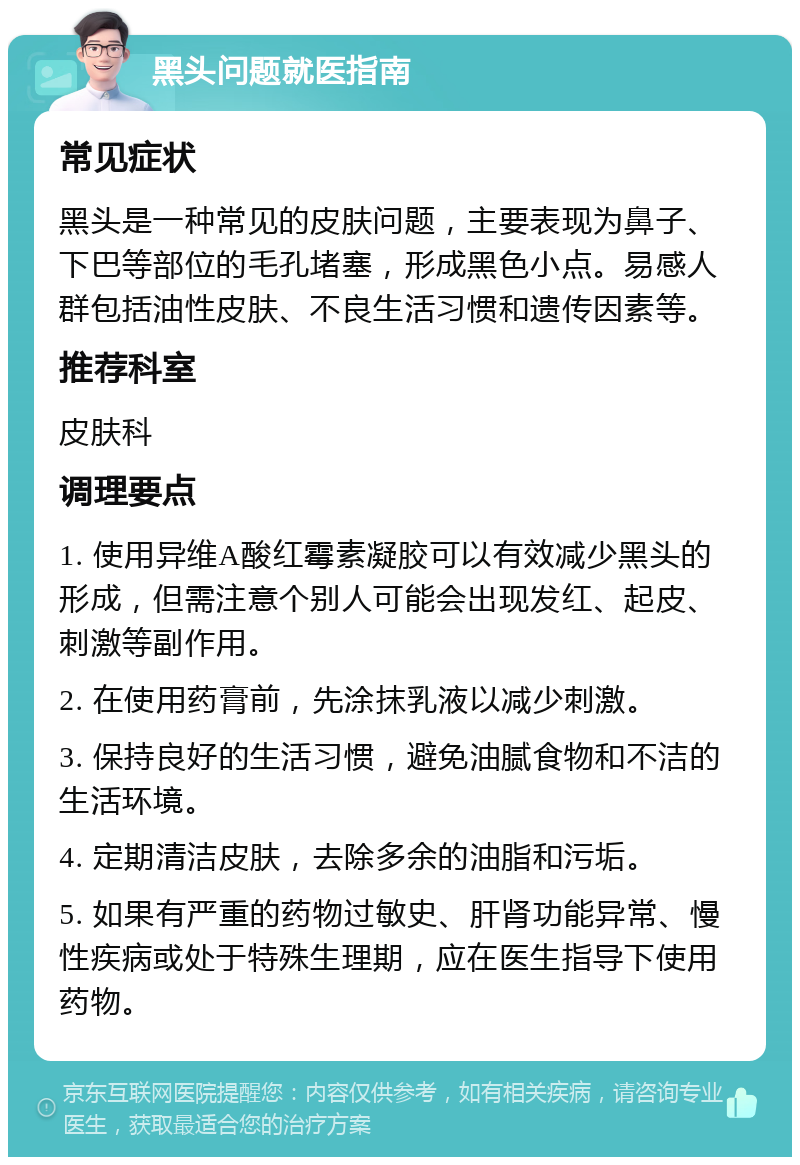 黑头问题就医指南 常见症状 黑头是一种常见的皮肤问题，主要表现为鼻子、下巴等部位的毛孔堵塞，形成黑色小点。易感人群包括油性皮肤、不良生活习惯和遗传因素等。 推荐科室 皮肤科 调理要点 1. 使用异维A酸红霉素凝胶可以有效减少黑头的形成，但需注意个别人可能会出现发红、起皮、刺激等副作用。 2. 在使用药膏前，先涂抹乳液以减少刺激。 3. 保持良好的生活习惯，避免油腻食物和不洁的生活环境。 4. 定期清洁皮肤，去除多余的油脂和污垢。 5. 如果有严重的药物过敏史、肝肾功能异常、慢性疾病或处于特殊生理期，应在医生指导下使用药物。