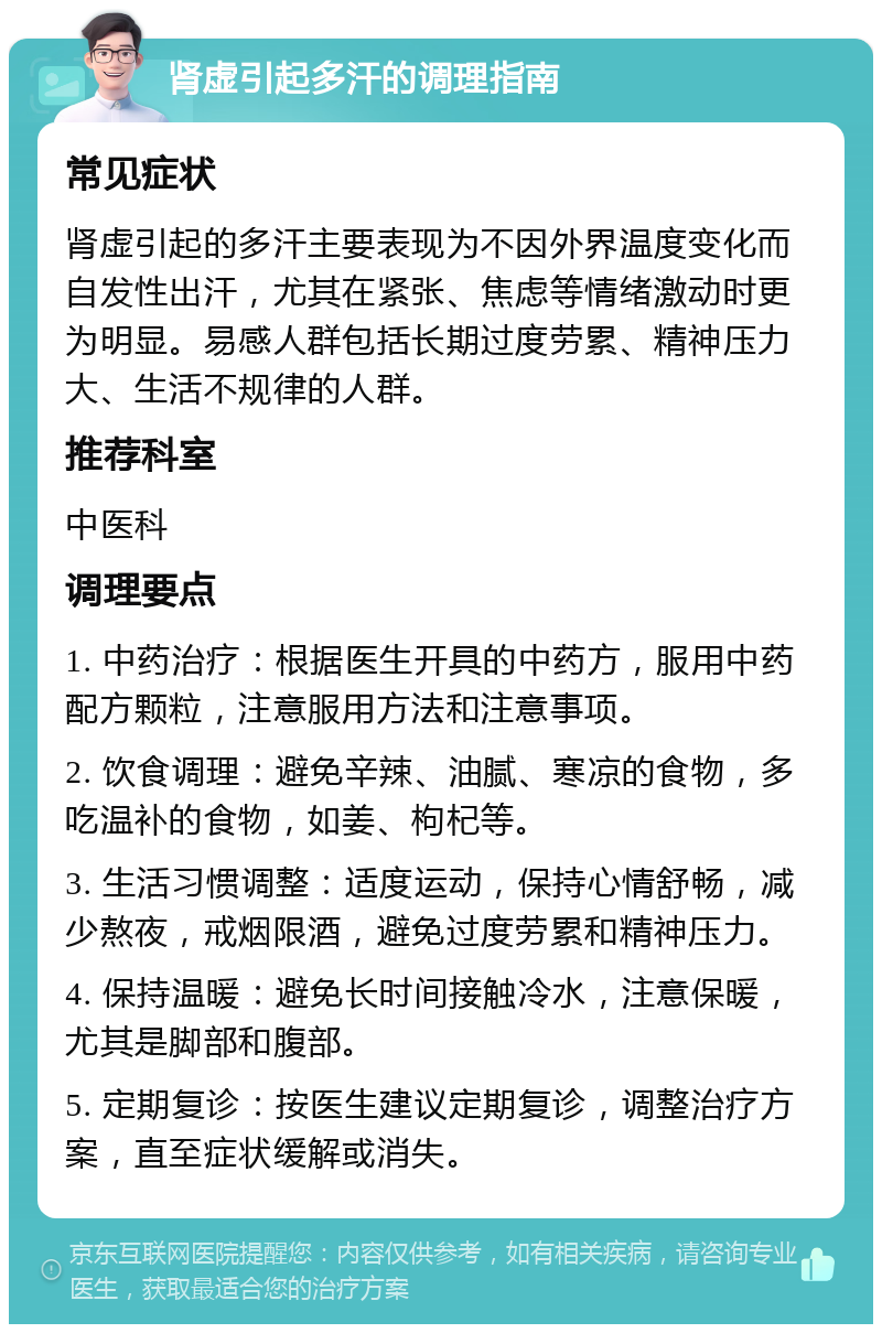 肾虚引起多汗的调理指南 常见症状 肾虚引起的多汗主要表现为不因外界温度变化而自发性出汗，尤其在紧张、焦虑等情绪激动时更为明显。易感人群包括长期过度劳累、精神压力大、生活不规律的人群。 推荐科室 中医科 调理要点 1. 中药治疗：根据医生开具的中药方，服用中药配方颗粒，注意服用方法和注意事项。 2. 饮食调理：避免辛辣、油腻、寒凉的食物，多吃温补的食物，如姜、枸杞等。 3. 生活习惯调整：适度运动，保持心情舒畅，减少熬夜，戒烟限酒，避免过度劳累和精神压力。 4. 保持温暖：避免长时间接触冷水，注意保暖，尤其是脚部和腹部。 5. 定期复诊：按医生建议定期复诊，调整治疗方案，直至症状缓解或消失。