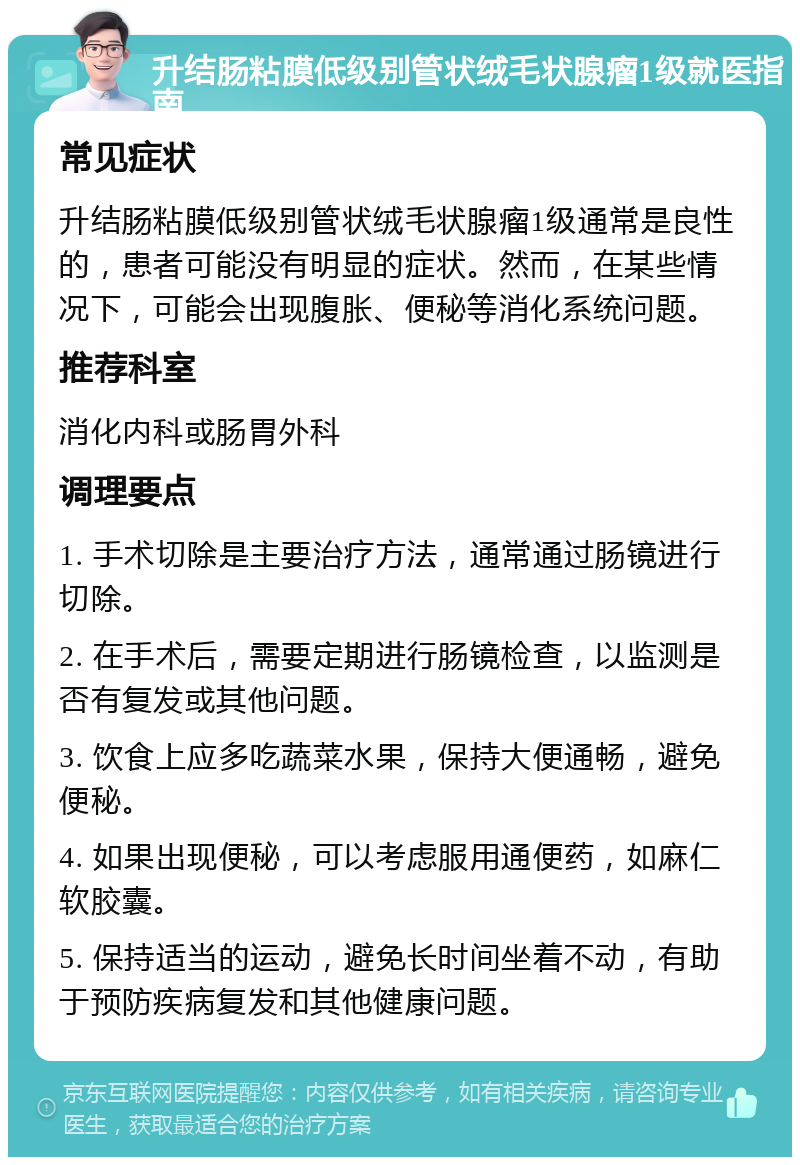 升结肠粘膜低级别管状绒毛状腺瘤1级就医指南 常见症状 升结肠粘膜低级别管状绒毛状腺瘤1级通常是良性的，患者可能没有明显的症状。然而，在某些情况下，可能会出现腹胀、便秘等消化系统问题。 推荐科室 消化内科或肠胃外科 调理要点 1. 手术切除是主要治疗方法，通常通过肠镜进行切除。 2. 在手术后，需要定期进行肠镜检查，以监测是否有复发或其他问题。 3. 饮食上应多吃蔬菜水果，保持大便通畅，避免便秘。 4. 如果出现便秘，可以考虑服用通便药，如麻仁软胶囊。 5. 保持适当的运动，避免长时间坐着不动，有助于预防疾病复发和其他健康问题。