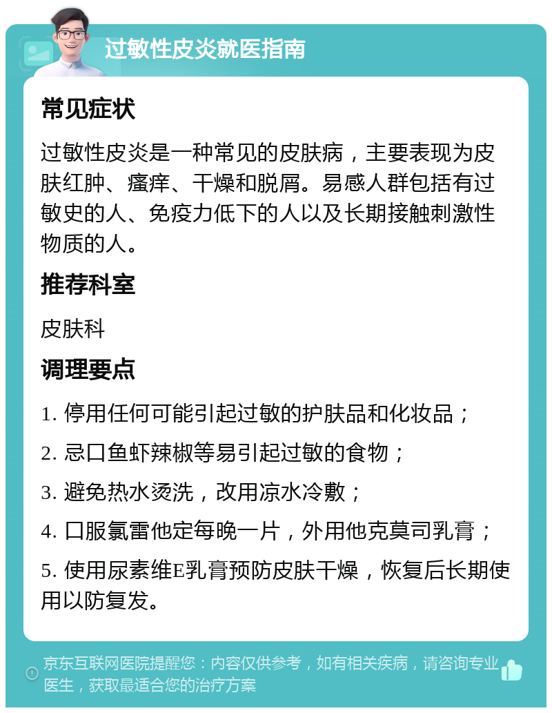 过敏性皮炎就医指南 常见症状 过敏性皮炎是一种常见的皮肤病，主要表现为皮肤红肿、瘙痒、干燥和脱屑。易感人群包括有过敏史的人、免疫力低下的人以及长期接触刺激性物质的人。 推荐科室 皮肤科 调理要点 1. 停用任何可能引起过敏的护肤品和化妆品； 2. 忌口鱼虾辣椒等易引起过敏的食物； 3. 避免热水烫洗，改用凉水冷敷； 4. 口服氯雷他定每晚一片，外用他克莫司乳膏； 5. 使用尿素维E乳膏预防皮肤干燥，恢复后长期使用以防复发。