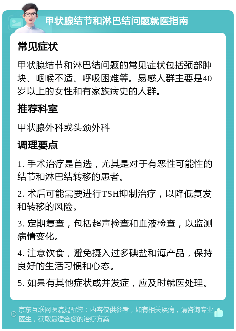 甲状腺结节和淋巴结问题就医指南 常见症状 甲状腺结节和淋巴结问题的常见症状包括颈部肿块、咽喉不适、呼吸困难等。易感人群主要是40岁以上的女性和有家族病史的人群。 推荐科室 甲状腺外科或头颈外科 调理要点 1. 手术治疗是首选，尤其是对于有恶性可能性的结节和淋巴结转移的患者。 2. 术后可能需要进行TSH抑制治疗，以降低复发和转移的风险。 3. 定期复查，包括超声检查和血液检查，以监测病情变化。 4. 注意饮食，避免摄入过多碘盐和海产品，保持良好的生活习惯和心态。 5. 如果有其他症状或并发症，应及时就医处理。