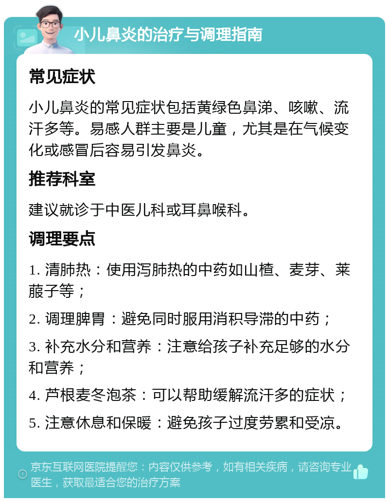 小儿鼻炎的治疗与调理指南 常见症状 小儿鼻炎的常见症状包括黄绿色鼻涕、咳嗽、流汗多等。易感人群主要是儿童，尤其是在气候变化或感冒后容易引发鼻炎。 推荐科室 建议就诊于中医儿科或耳鼻喉科。 调理要点 1. 清肺热：使用泻肺热的中药如山楂、麦芽、莱菔子等； 2. 调理脾胃：避免同时服用消积导滞的中药； 3. 补充水分和营养：注意给孩子补充足够的水分和营养； 4. 芦根麦冬泡茶：可以帮助缓解流汗多的症状； 5. 注意休息和保暖：避免孩子过度劳累和受凉。