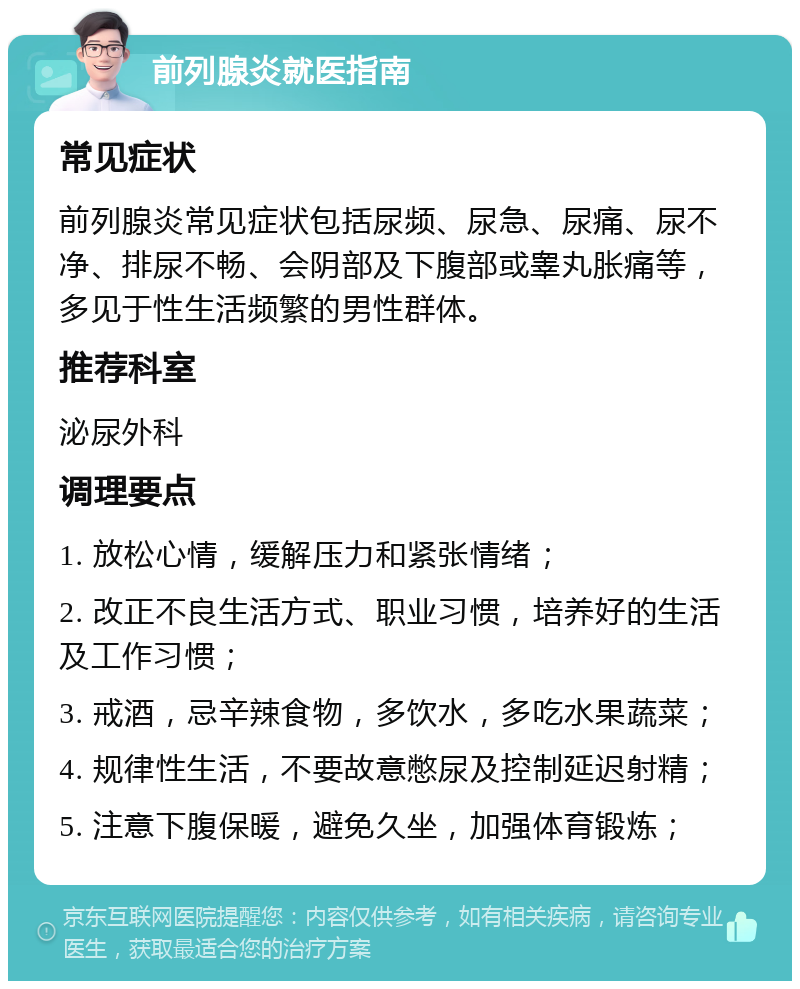 前列腺炎就医指南 常见症状 前列腺炎常见症状包括尿频、尿急、尿痛、尿不净、排尿不畅、会阴部及下腹部或睾丸胀痛等，多见于性生活频繁的男性群体。 推荐科室 泌尿外科 调理要点 1. 放松心情，缓解压力和紧张情绪； 2. 改正不良生活方式、职业习惯，培养好的生活及工作习惯； 3. 戒酒，忌辛辣食物，多饮水，多吃水果蔬菜； 4. 规律性生活，不要故意憋尿及控制延迟射精； 5. 注意下腹保暖，避免久坐，加强体育锻炼；