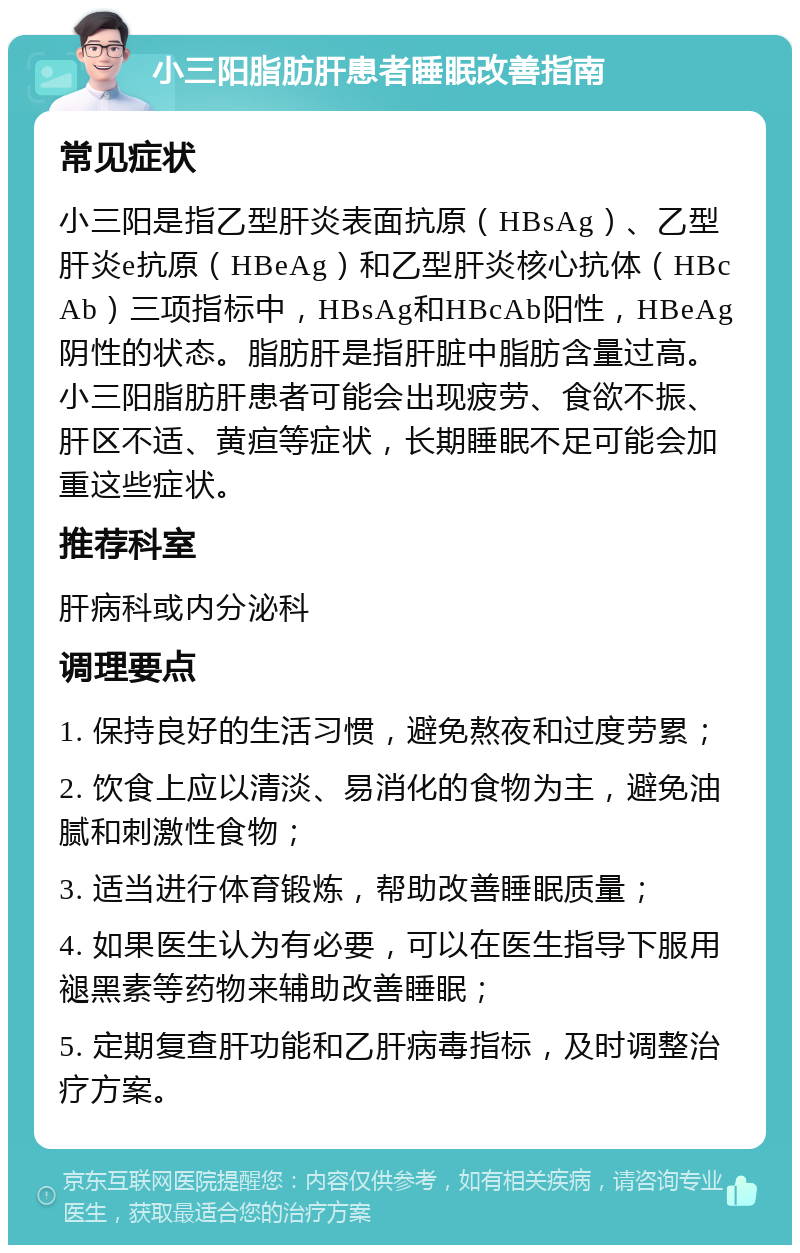 小三阳脂肪肝患者睡眠改善指南 常见症状 小三阳是指乙型肝炎表面抗原（HBsAg）、乙型肝炎e抗原（HBeAg）和乙型肝炎核心抗体（HBcAb）三项指标中，HBsAg和HBcAb阳性，HBeAg阴性的状态。脂肪肝是指肝脏中脂肪含量过高。小三阳脂肪肝患者可能会出现疲劳、食欲不振、肝区不适、黄疸等症状，长期睡眠不足可能会加重这些症状。 推荐科室 肝病科或内分泌科 调理要点 1. 保持良好的生活习惯，避免熬夜和过度劳累； 2. 饮食上应以清淡、易消化的食物为主，避免油腻和刺激性食物； 3. 适当进行体育锻炼，帮助改善睡眠质量； 4. 如果医生认为有必要，可以在医生指导下服用褪黑素等药物来辅助改善睡眠； 5. 定期复查肝功能和乙肝病毒指标，及时调整治疗方案。