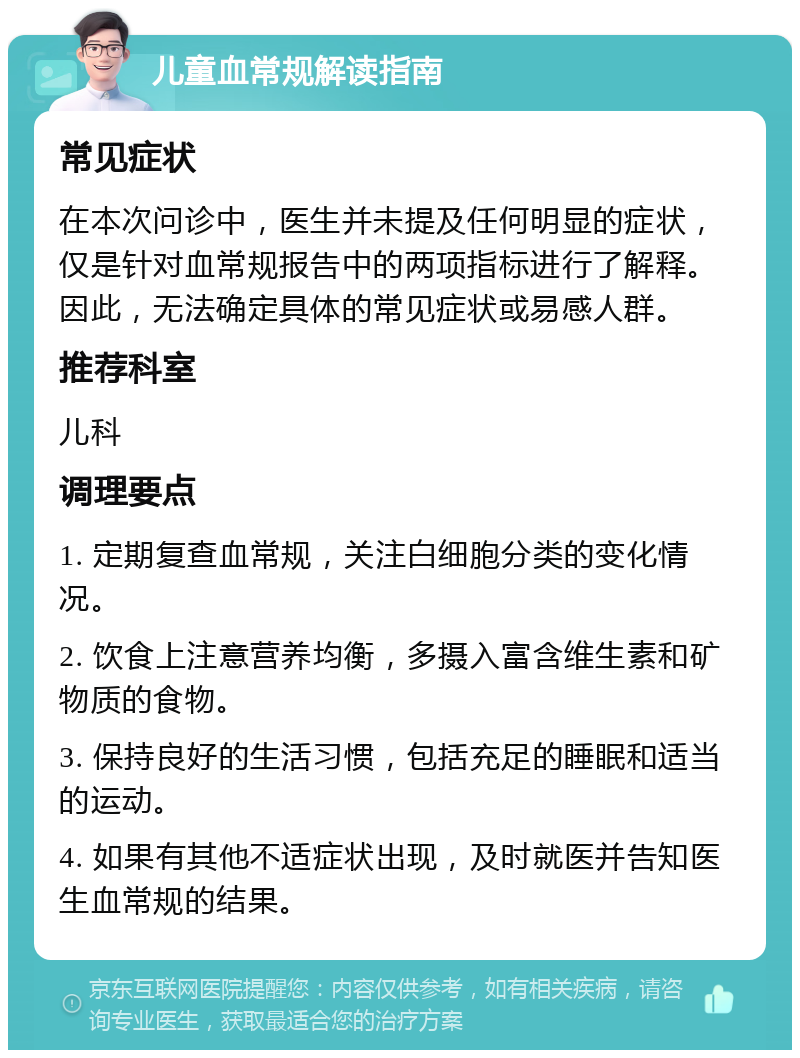 儿童血常规解读指南 常见症状 在本次问诊中，医生并未提及任何明显的症状，仅是针对血常规报告中的两项指标进行了解释。因此，无法确定具体的常见症状或易感人群。 推荐科室 儿科 调理要点 1. 定期复查血常规，关注白细胞分类的变化情况。 2. 饮食上注意营养均衡，多摄入富含维生素和矿物质的食物。 3. 保持良好的生活习惯，包括充足的睡眠和适当的运动。 4. 如果有其他不适症状出现，及时就医并告知医生血常规的结果。