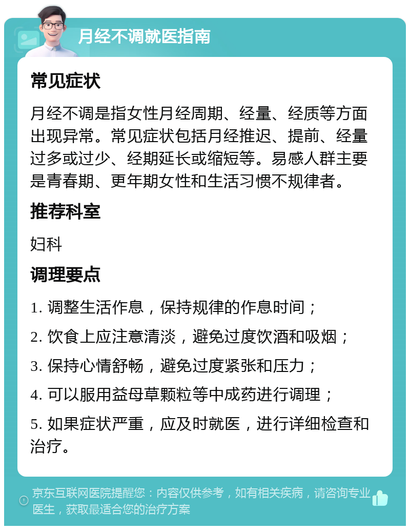 月经不调就医指南 常见症状 月经不调是指女性月经周期、经量、经质等方面出现异常。常见症状包括月经推迟、提前、经量过多或过少、经期延长或缩短等。易感人群主要是青春期、更年期女性和生活习惯不规律者。 推荐科室 妇科 调理要点 1. 调整生活作息，保持规律的作息时间； 2. 饮食上应注意清淡，避免过度饮酒和吸烟； 3. 保持心情舒畅，避免过度紧张和压力； 4. 可以服用益母草颗粒等中成药进行调理； 5. 如果症状严重，应及时就医，进行详细检查和治疗。