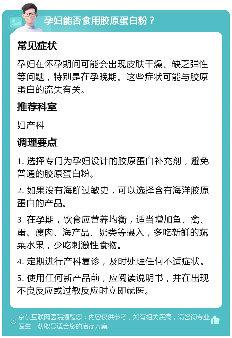 孕妇能否食用胶原蛋白粉？ 常见症状 孕妇在怀孕期间可能会出现皮肤干燥、缺乏弹性等问题，特别是在孕晚期。这些症状可能与胶原蛋白的流失有关。 推荐科室 妇产科 调理要点 1. 选择专门为孕妇设计的胶原蛋白补充剂，避免普通的胶原蛋白粉。 2. 如果没有海鲜过敏史，可以选择含有海洋胶原蛋白的产品。 3. 在孕期，饮食应营养均衡，适当增加鱼、禽、蛋、瘦肉、海产品、奶类等摄入，多吃新鲜的蔬菜水果，少吃刺激性食物。 4. 定期进行产科复诊，及时处理任何不适症状。 5. 使用任何新产品前，应阅读说明书，并在出现不良反应或过敏反应时立即就医。