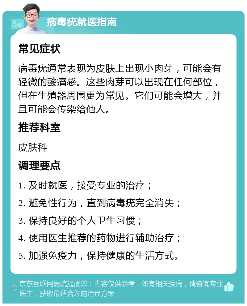 病毒疣就医指南 常见症状 病毒疣通常表现为皮肤上出现小肉芽，可能会有轻微的酸痛感。这些肉芽可以出现在任何部位，但在生殖器周围更为常见。它们可能会增大，并且可能会传染给他人。 推荐科室 皮肤科 调理要点 1. 及时就医，接受专业的治疗； 2. 避免性行为，直到病毒疣完全消失； 3. 保持良好的个人卫生习惯； 4. 使用医生推荐的药物进行辅助治疗； 5. 加强免疫力，保持健康的生活方式。