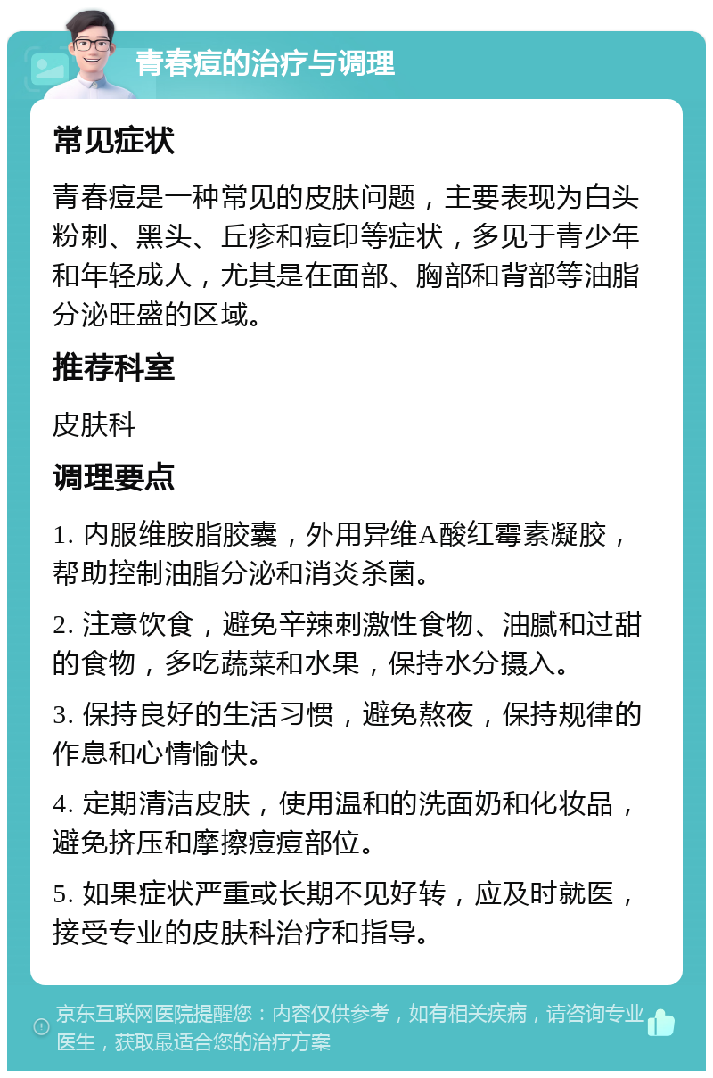 青春痘的治疗与调理 常见症状 青春痘是一种常见的皮肤问题，主要表现为白头粉刺、黑头、丘疹和痘印等症状，多见于青少年和年轻成人，尤其是在面部、胸部和背部等油脂分泌旺盛的区域。 推荐科室 皮肤科 调理要点 1. 内服维胺脂胶囊，外用异维A酸红霉素凝胶，帮助控制油脂分泌和消炎杀菌。 2. 注意饮食，避免辛辣刺激性食物、油腻和过甜的食物，多吃蔬菜和水果，保持水分摄入。 3. 保持良好的生活习惯，避免熬夜，保持规律的作息和心情愉快。 4. 定期清洁皮肤，使用温和的洗面奶和化妆品，避免挤压和摩擦痘痘部位。 5. 如果症状严重或长期不见好转，应及时就医，接受专业的皮肤科治疗和指导。