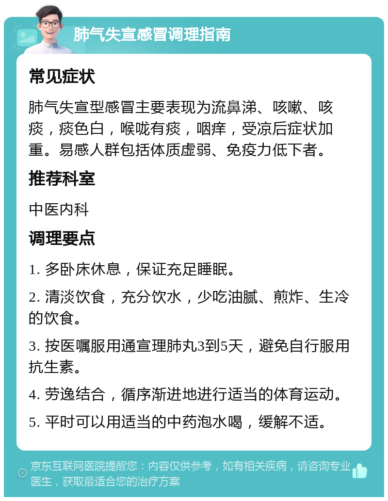 肺气失宣感冒调理指南 常见症状 肺气失宣型感冒主要表现为流鼻涕、咳嗽、咳痰，痰色白，喉咙有痰，咽痒，受凉后症状加重。易感人群包括体质虚弱、免疫力低下者。 推荐科室 中医内科 调理要点 1. 多卧床休息，保证充足睡眠。 2. 清淡饮食，充分饮水，少吃油腻、煎炸、生冷的饮食。 3. 按医嘱服用通宣理肺丸3到5天，避免自行服用抗生素。 4. 劳逸结合，循序渐进地进行适当的体育运动。 5. 平时可以用适当的中药泡水喝，缓解不适。