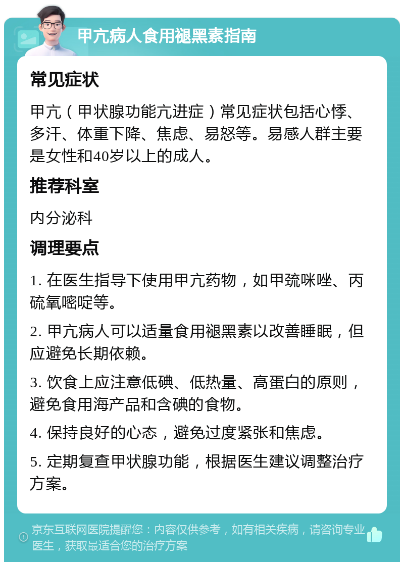 甲亢病人食用褪黑素指南 常见症状 甲亢（甲状腺功能亢进症）常见症状包括心悸、多汗、体重下降、焦虑、易怒等。易感人群主要是女性和40岁以上的成人。 推荐科室 内分泌科 调理要点 1. 在医生指导下使用甲亢药物，如甲巯咪唑、丙硫氧嘧啶等。 2. 甲亢病人可以适量食用褪黑素以改善睡眠，但应避免长期依赖。 3. 饮食上应注意低碘、低热量、高蛋白的原则，避免食用海产品和含碘的食物。 4. 保持良好的心态，避免过度紧张和焦虑。 5. 定期复查甲状腺功能，根据医生建议调整治疗方案。