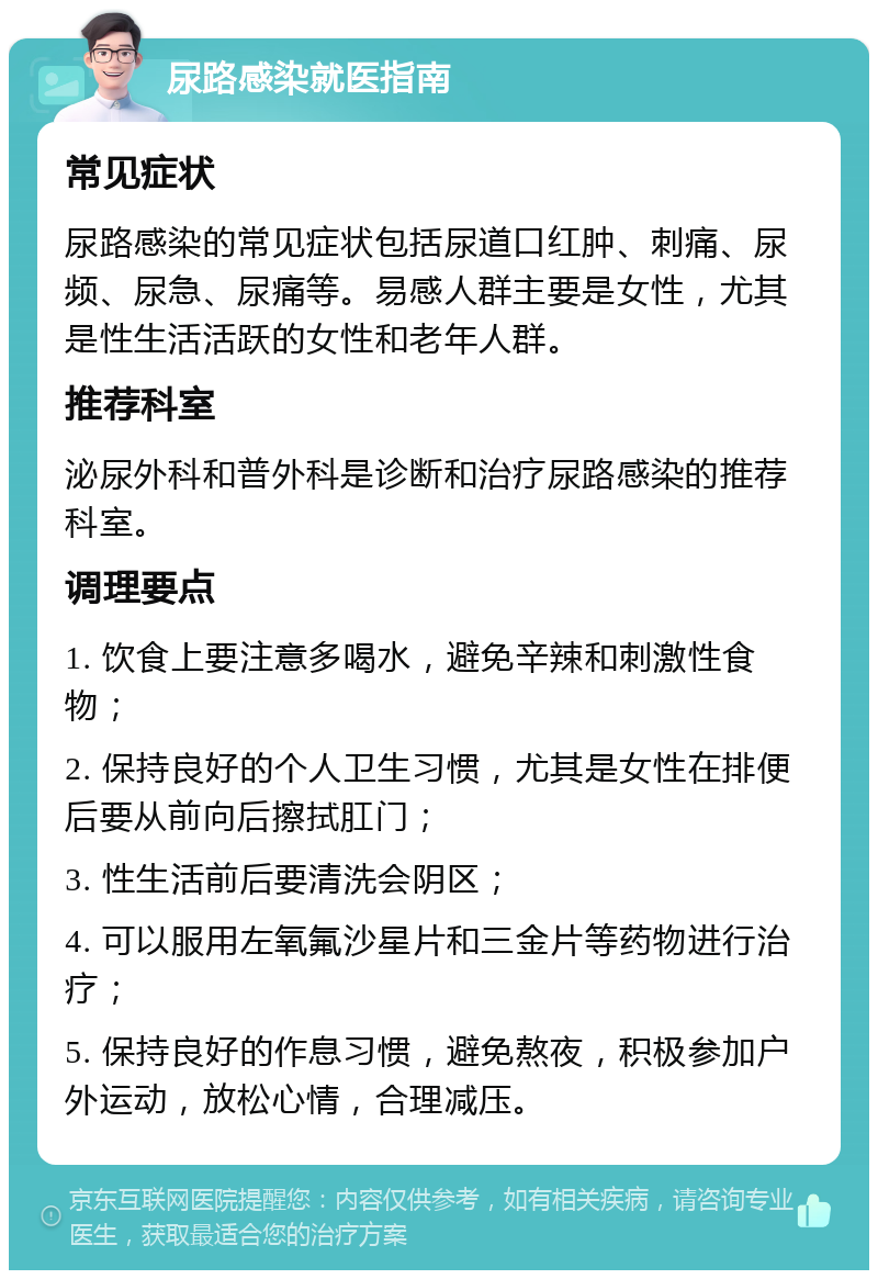 尿路感染就医指南 常见症状 尿路感染的常见症状包括尿道口红肿、刺痛、尿频、尿急、尿痛等。易感人群主要是女性，尤其是性生活活跃的女性和老年人群。 推荐科室 泌尿外科和普外科是诊断和治疗尿路感染的推荐科室。 调理要点 1. 饮食上要注意多喝水，避免辛辣和刺激性食物； 2. 保持良好的个人卫生习惯，尤其是女性在排便后要从前向后擦拭肛门； 3. 性生活前后要清洗会阴区； 4. 可以服用左氧氟沙星片和三金片等药物进行治疗； 5. 保持良好的作息习惯，避免熬夜，积极参加户外运动，放松心情，合理减压。