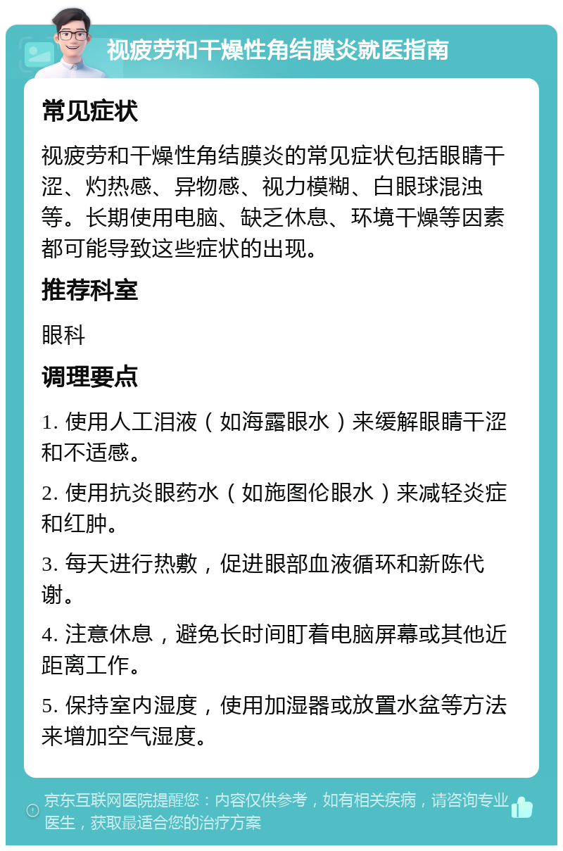 视疲劳和干燥性角结膜炎就医指南 常见症状 视疲劳和干燥性角结膜炎的常见症状包括眼睛干涩、灼热感、异物感、视力模糊、白眼球混浊等。长期使用电脑、缺乏休息、环境干燥等因素都可能导致这些症状的出现。 推荐科室 眼科 调理要点 1. 使用人工泪液（如海露眼水）来缓解眼睛干涩和不适感。 2. 使用抗炎眼药水（如施图伦眼水）来减轻炎症和红肿。 3. 每天进行热敷，促进眼部血液循环和新陈代谢。 4. 注意休息，避免长时间盯着电脑屏幕或其他近距离工作。 5. 保持室内湿度，使用加湿器或放置水盆等方法来增加空气湿度。