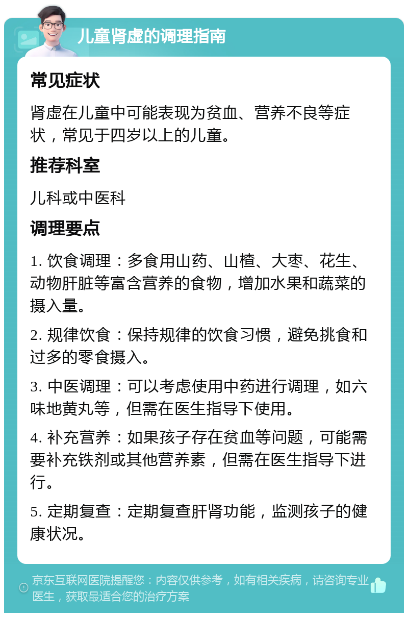 儿童肾虚的调理指南 常见症状 肾虚在儿童中可能表现为贫血、营养不良等症状，常见于四岁以上的儿童。 推荐科室 儿科或中医科 调理要点 1. 饮食调理：多食用山药、山楂、大枣、花生、动物肝脏等富含营养的食物，增加水果和蔬菜的摄入量。 2. 规律饮食：保持规律的饮食习惯，避免挑食和过多的零食摄入。 3. 中医调理：可以考虑使用中药进行调理，如六味地黄丸等，但需在医生指导下使用。 4. 补充营养：如果孩子存在贫血等问题，可能需要补充铁剂或其他营养素，但需在医生指导下进行。 5. 定期复查：定期复查肝肾功能，监测孩子的健康状况。