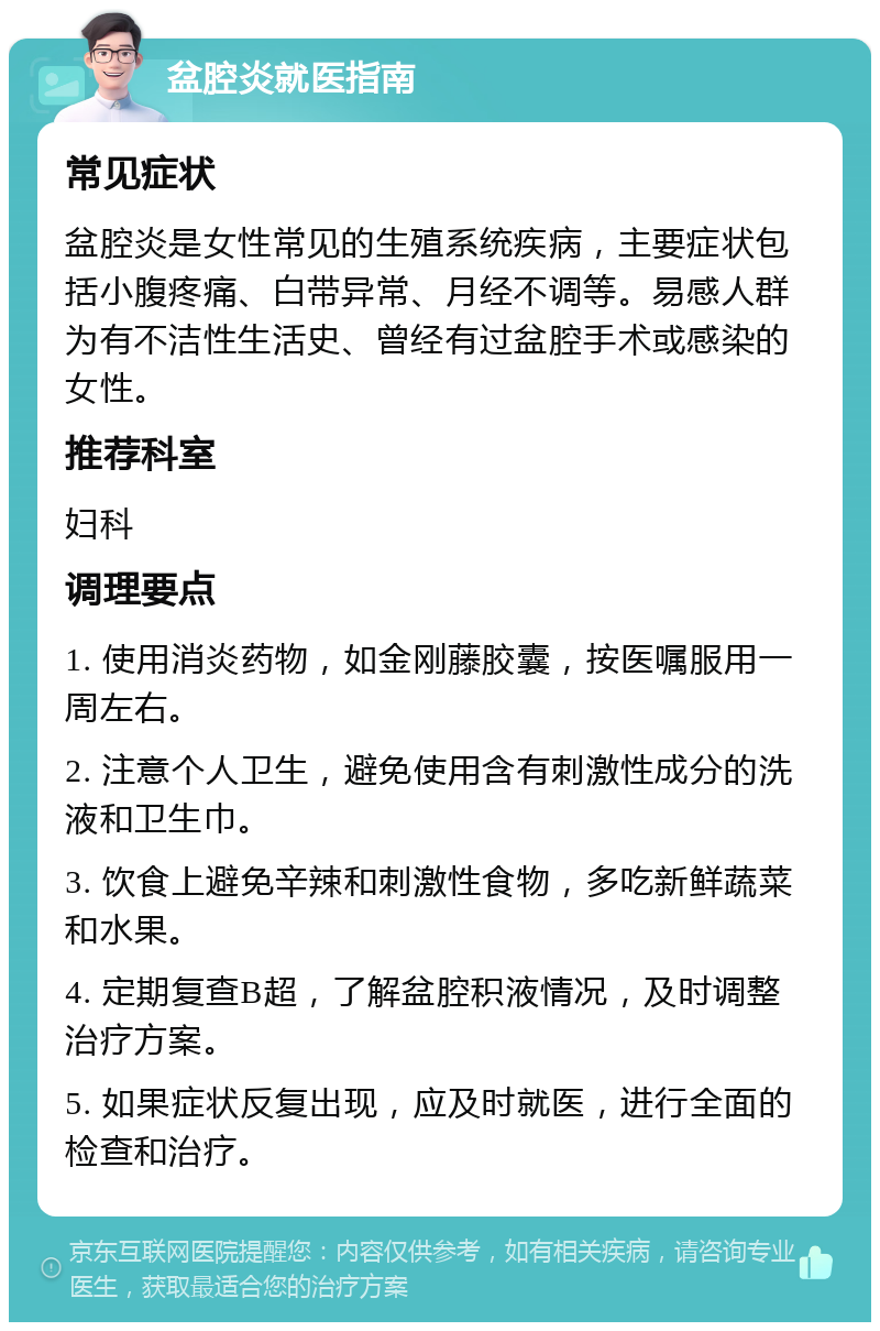 盆腔炎就医指南 常见症状 盆腔炎是女性常见的生殖系统疾病，主要症状包括小腹疼痛、白带异常、月经不调等。易感人群为有不洁性生活史、曾经有过盆腔手术或感染的女性。 推荐科室 妇科 调理要点 1. 使用消炎药物，如金刚藤胶囊，按医嘱服用一周左右。 2. 注意个人卫生，避免使用含有刺激性成分的洗液和卫生巾。 3. 饮食上避免辛辣和刺激性食物，多吃新鲜蔬菜和水果。 4. 定期复查B超，了解盆腔积液情况，及时调整治疗方案。 5. 如果症状反复出现，应及时就医，进行全面的检查和治疗。