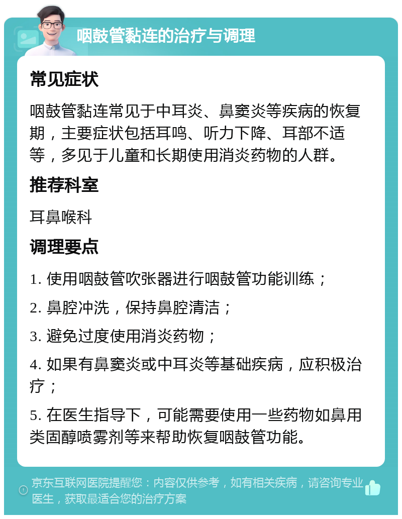 咽鼓管黏连的治疗与调理 常见症状 咽鼓管黏连常见于中耳炎、鼻窦炎等疾病的恢复期，主要症状包括耳鸣、听力下降、耳部不适等，多见于儿童和长期使用消炎药物的人群。 推荐科室 耳鼻喉科 调理要点 1. 使用咽鼓管吹张器进行咽鼓管功能训练； 2. 鼻腔冲洗，保持鼻腔清洁； 3. 避免过度使用消炎药物； 4. 如果有鼻窦炎或中耳炎等基础疾病，应积极治疗； 5. 在医生指导下，可能需要使用一些药物如鼻用类固醇喷雾剂等来帮助恢复咽鼓管功能。