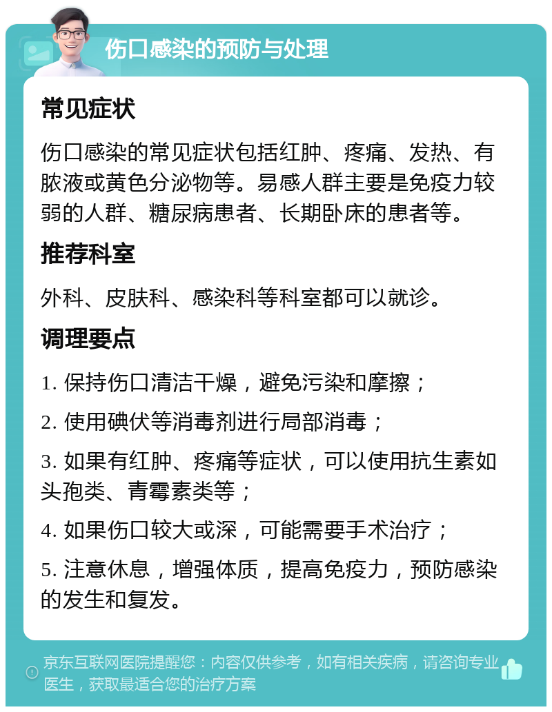 伤口感染的预防与处理 常见症状 伤口感染的常见症状包括红肿、疼痛、发热、有脓液或黄色分泌物等。易感人群主要是免疫力较弱的人群、糖尿病患者、长期卧床的患者等。 推荐科室 外科、皮肤科、感染科等科室都可以就诊。 调理要点 1. 保持伤口清洁干燥，避免污染和摩擦； 2. 使用碘伏等消毒剂进行局部消毒； 3. 如果有红肿、疼痛等症状，可以使用抗生素如头孢类、青霉素类等； 4. 如果伤口较大或深，可能需要手术治疗； 5. 注意休息，增强体质，提高免疫力，预防感染的发生和复发。