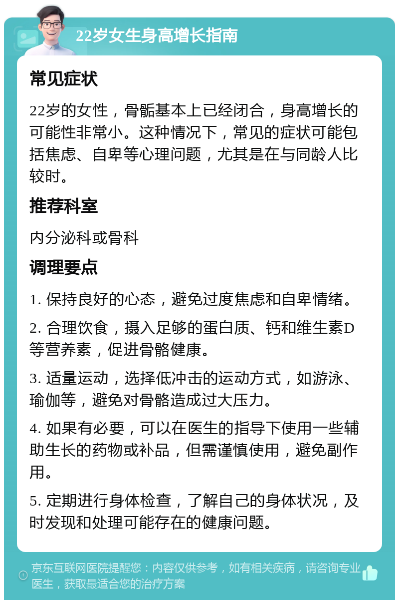 22岁女生身高增长指南 常见症状 22岁的女性，骨骺基本上已经闭合，身高增长的可能性非常小。这种情况下，常见的症状可能包括焦虑、自卑等心理问题，尤其是在与同龄人比较时。 推荐科室 内分泌科或骨科 调理要点 1. 保持良好的心态，避免过度焦虑和自卑情绪。 2. 合理饮食，摄入足够的蛋白质、钙和维生素D等营养素，促进骨骼健康。 3. 适量运动，选择低冲击的运动方式，如游泳、瑜伽等，避免对骨骼造成过大压力。 4. 如果有必要，可以在医生的指导下使用一些辅助生长的药物或补品，但需谨慎使用，避免副作用。 5. 定期进行身体检查，了解自己的身体状况，及时发现和处理可能存在的健康问题。