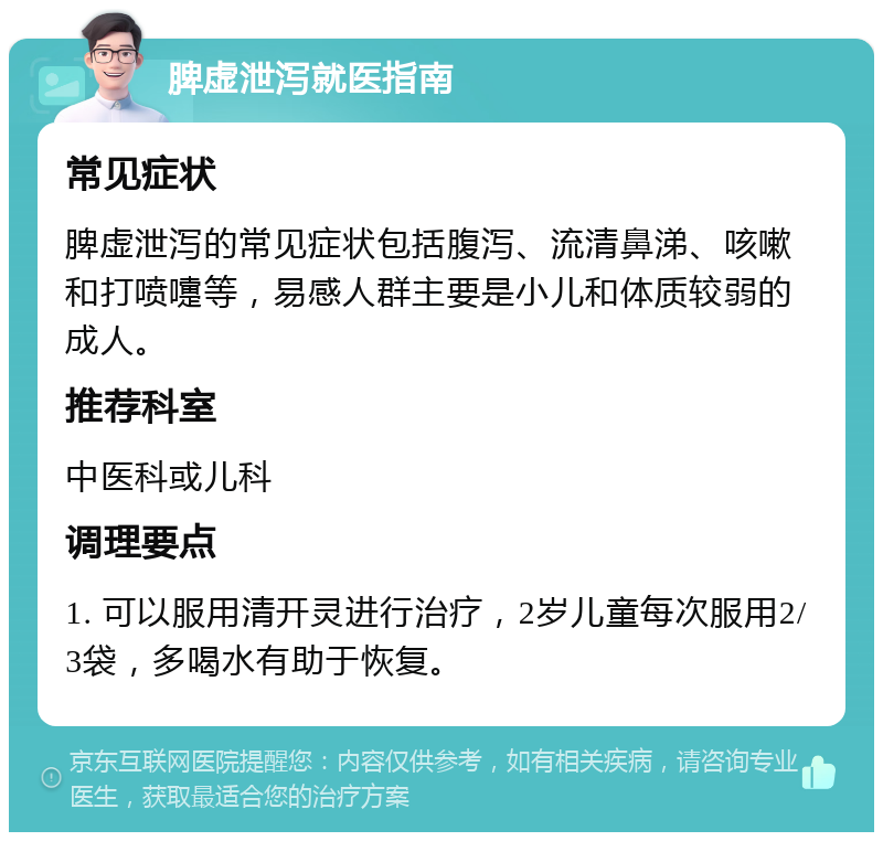 脾虚泄泻就医指南 常见症状 脾虚泄泻的常见症状包括腹泻、流清鼻涕、咳嗽和打喷嚏等，易感人群主要是小儿和体质较弱的成人。 推荐科室 中医科或儿科 调理要点 1. 可以服用清开灵进行治疗，2岁儿童每次服用2/3袋，多喝水有助于恢复。