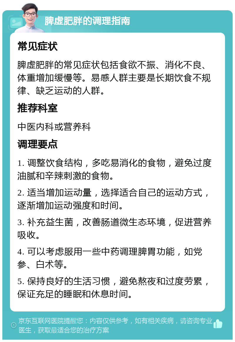 脾虚肥胖的调理指南 常见症状 脾虚肥胖的常见症状包括食欲不振、消化不良、体重增加缓慢等。易感人群主要是长期饮食不规律、缺乏运动的人群。 推荐科室 中医内科或营养科 调理要点 1. 调整饮食结构，多吃易消化的食物，避免过度油腻和辛辣刺激的食物。 2. 适当增加运动量，选择适合自己的运动方式，逐渐增加运动强度和时间。 3. 补充益生菌，改善肠道微生态环境，促进营养吸收。 4. 可以考虑服用一些中药调理脾胃功能，如党参、白术等。 5. 保持良好的生活习惯，避免熬夜和过度劳累，保证充足的睡眠和休息时间。