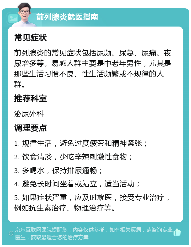 前列腺炎就医指南 常见症状 前列腺炎的常见症状包括尿频、尿急、尿痛、夜尿增多等。易感人群主要是中老年男性，尤其是那些生活习惯不良、性生活频繁或不规律的人群。 推荐科室 泌尿外科 调理要点 1. 规律生活，避免过度疲劳和精神紧张； 2. 饮食清淡，少吃辛辣刺激性食物； 3. 多喝水，保持排尿通畅； 4. 避免长时间坐着或站立，适当活动； 5. 如果症状严重，应及时就医，接受专业治疗，例如抗生素治疗、物理治疗等。