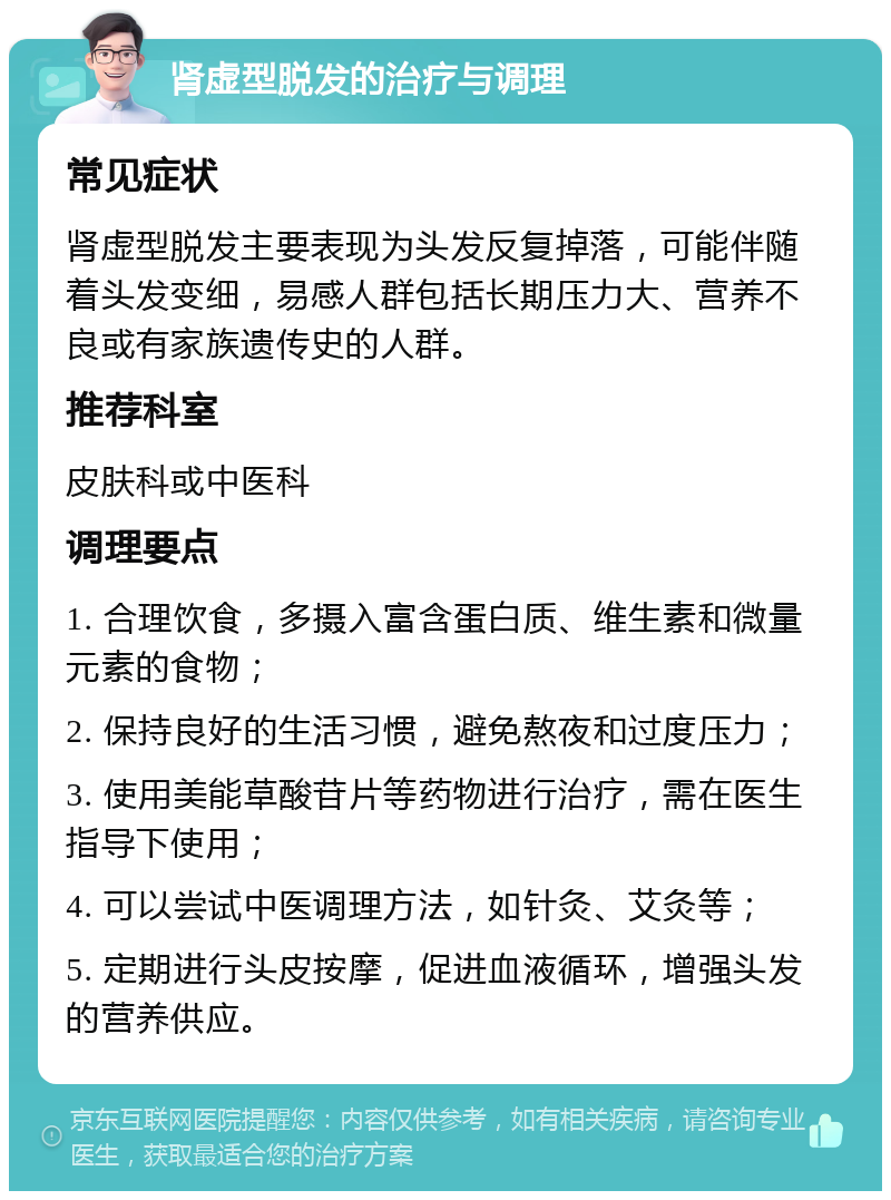 肾虚型脱发的治疗与调理 常见症状 肾虚型脱发主要表现为头发反复掉落，可能伴随着头发变细，易感人群包括长期压力大、营养不良或有家族遗传史的人群。 推荐科室 皮肤科或中医科 调理要点 1. 合理饮食，多摄入富含蛋白质、维生素和微量元素的食物； 2. 保持良好的生活习惯，避免熬夜和过度压力； 3. 使用美能草酸苷片等药物进行治疗，需在医生指导下使用； 4. 可以尝试中医调理方法，如针灸、艾灸等； 5. 定期进行头皮按摩，促进血液循环，增强头发的营养供应。