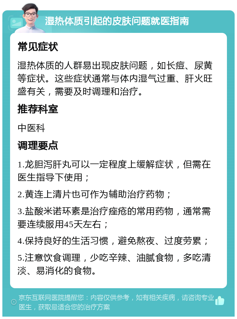 湿热体质引起的皮肤问题就医指南 常见症状 湿热体质的人群易出现皮肤问题，如长痘、尿黄等症状。这些症状通常与体内湿气过重、肝火旺盛有关，需要及时调理和治疗。 推荐科室 中医科 调理要点 1.龙胆泻肝丸可以一定程度上缓解症状，但需在医生指导下使用； 2.黄连上清片也可作为辅助治疗药物； 3.盐酸米诺环素是治疗痤疮的常用药物，通常需要连续服用45天左右； 4.保持良好的生活习惯，避免熬夜、过度劳累； 5.注意饮食调理，少吃辛辣、油腻食物，多吃清淡、易消化的食物。