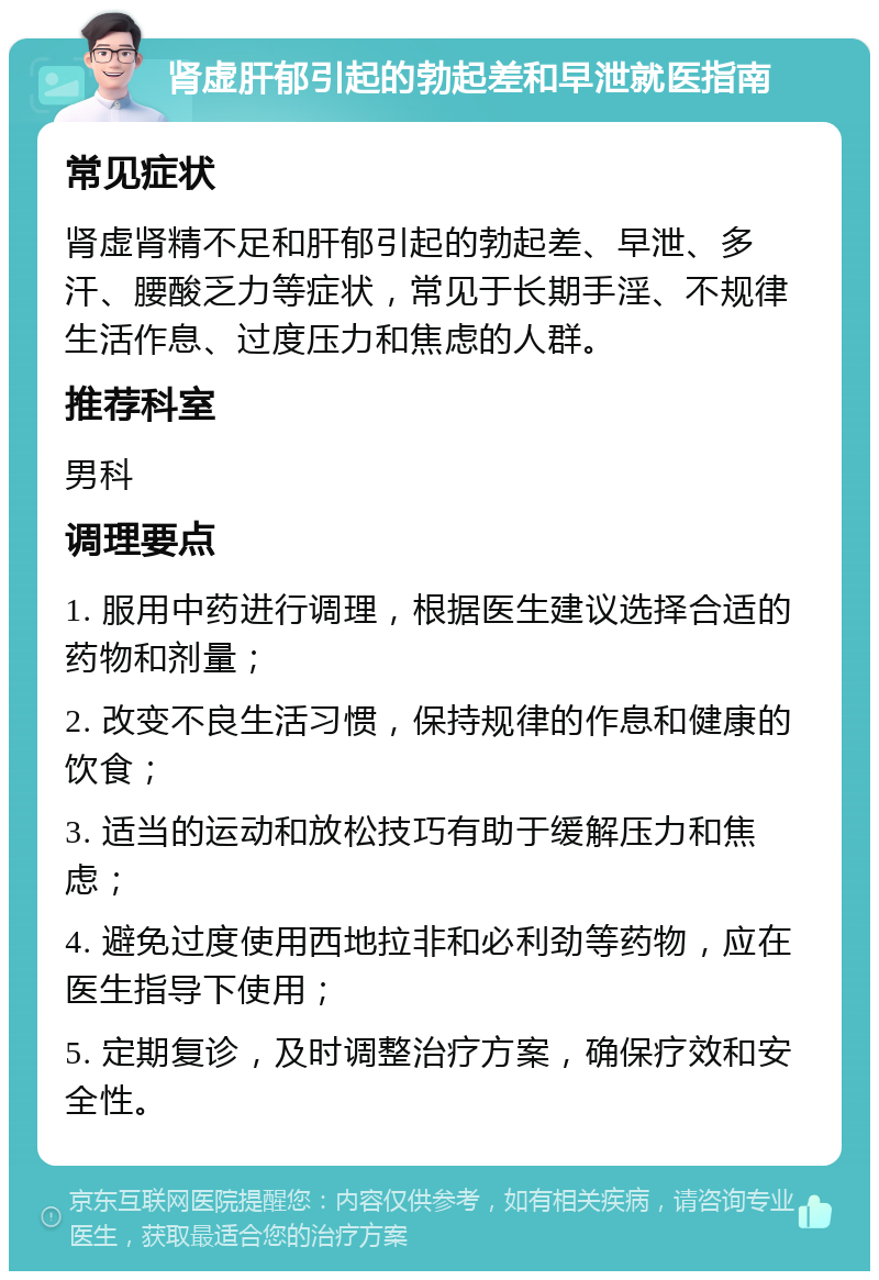 肾虚肝郁引起的勃起差和早泄就医指南 常见症状 肾虚肾精不足和肝郁引起的勃起差、早泄、多汗、腰酸乏力等症状，常见于长期手淫、不规律生活作息、过度压力和焦虑的人群。 推荐科室 男科 调理要点 1. 服用中药进行调理，根据医生建议选择合适的药物和剂量； 2. 改变不良生活习惯，保持规律的作息和健康的饮食； 3. 适当的运动和放松技巧有助于缓解压力和焦虑； 4. 避免过度使用西地拉非和必利劲等药物，应在医生指导下使用； 5. 定期复诊，及时调整治疗方案，确保疗效和安全性。