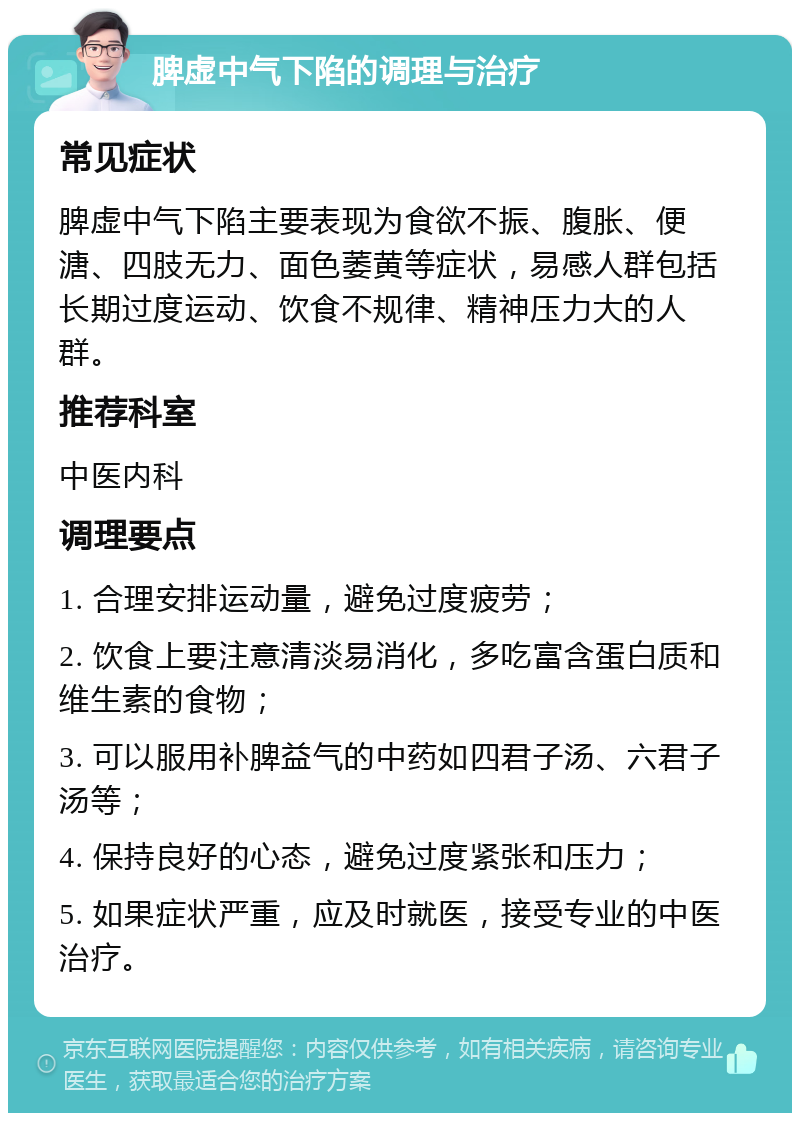 脾虚中气下陷的调理与治疗 常见症状 脾虚中气下陷主要表现为食欲不振、腹胀、便溏、四肢无力、面色萎黄等症状，易感人群包括长期过度运动、饮食不规律、精神压力大的人群。 推荐科室 中医内科 调理要点 1. 合理安排运动量，避免过度疲劳； 2. 饮食上要注意清淡易消化，多吃富含蛋白质和维生素的食物； 3. 可以服用补脾益气的中药如四君子汤、六君子汤等； 4. 保持良好的心态，避免过度紧张和压力； 5. 如果症状严重，应及时就医，接受专业的中医治疗。