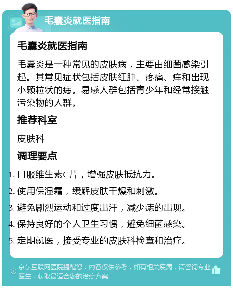 毛囊炎就医指南 毛囊炎就医指南 毛囊炎是一种常见的皮肤病，主要由细菌感染引起。其常见症状包括皮肤红肿、疼痛、痒和出现小颗粒状的痣。易感人群包括青少年和经常接触污染物的人群。 推荐科室 皮肤科 调理要点 口服维生素C片，增强皮肤抵抗力。 使用保湿霜，缓解皮肤干燥和刺激。 避免剧烈运动和过度出汗，减少痣的出现。 保持良好的个人卫生习惯，避免细菌感染。 定期就医，接受专业的皮肤科检查和治疗。