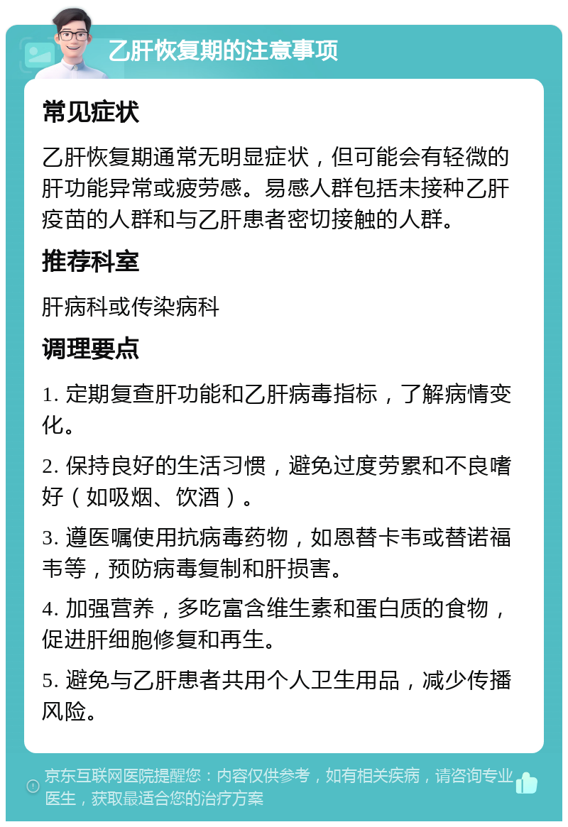 乙肝恢复期的注意事项 常见症状 乙肝恢复期通常无明显症状，但可能会有轻微的肝功能异常或疲劳感。易感人群包括未接种乙肝疫苗的人群和与乙肝患者密切接触的人群。 推荐科室 肝病科或传染病科 调理要点 1. 定期复查肝功能和乙肝病毒指标，了解病情变化。 2. 保持良好的生活习惯，避免过度劳累和不良嗜好（如吸烟、饮酒）。 3. 遵医嘱使用抗病毒药物，如恩替卡韦或替诺福韦等，预防病毒复制和肝损害。 4. 加强营养，多吃富含维生素和蛋白质的食物，促进肝细胞修复和再生。 5. 避免与乙肝患者共用个人卫生用品，减少传播风险。