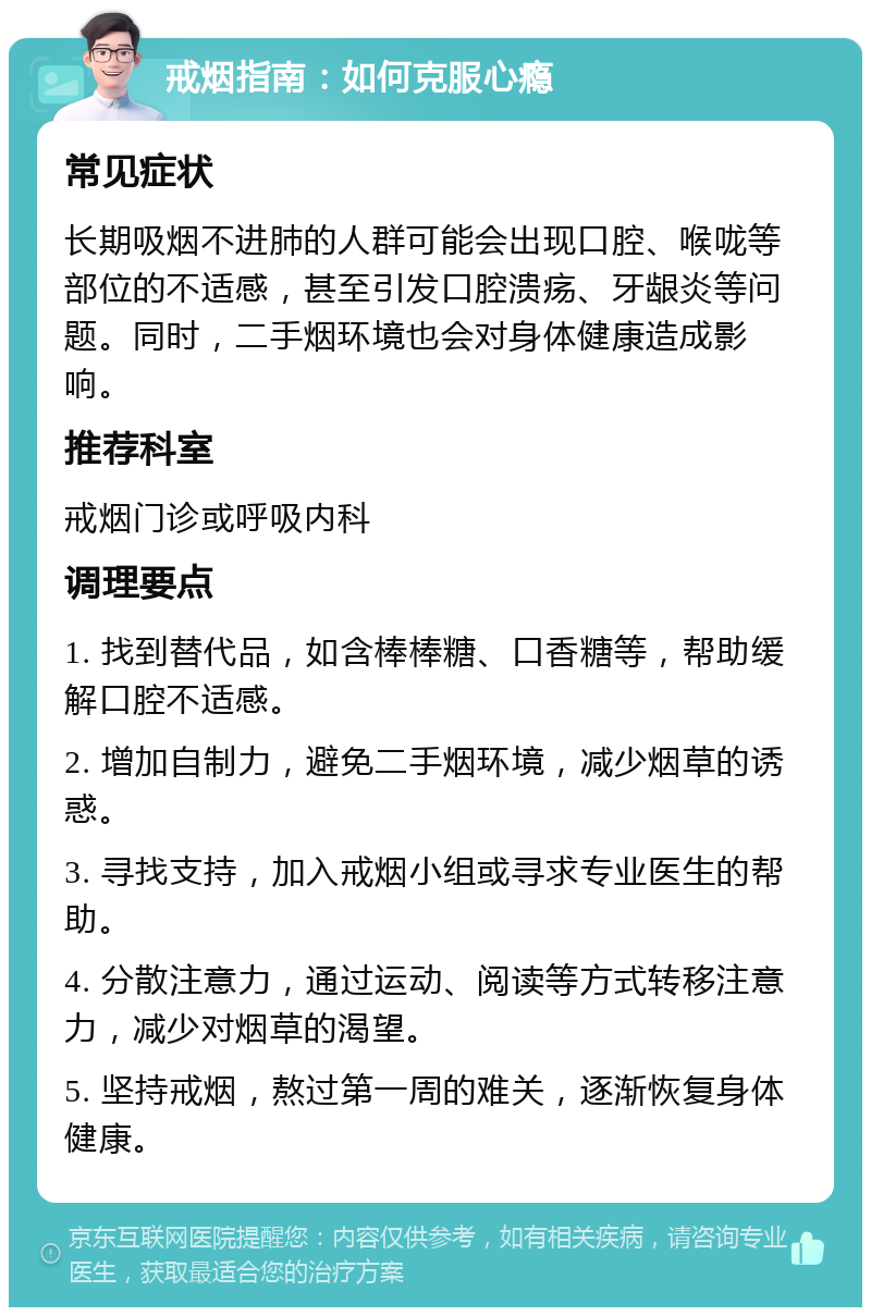 戒烟指南：如何克服心瘾 常见症状 长期吸烟不进肺的人群可能会出现口腔、喉咙等部位的不适感，甚至引发口腔溃疡、牙龈炎等问题。同时，二手烟环境也会对身体健康造成影响。 推荐科室 戒烟门诊或呼吸内科 调理要点 1. 找到替代品，如含棒棒糖、口香糖等，帮助缓解口腔不适感。 2. 增加自制力，避免二手烟环境，减少烟草的诱惑。 3. 寻找支持，加入戒烟小组或寻求专业医生的帮助。 4. 分散注意力，通过运动、阅读等方式转移注意力，减少对烟草的渴望。 5. 坚持戒烟，熬过第一周的难关，逐渐恢复身体健康。