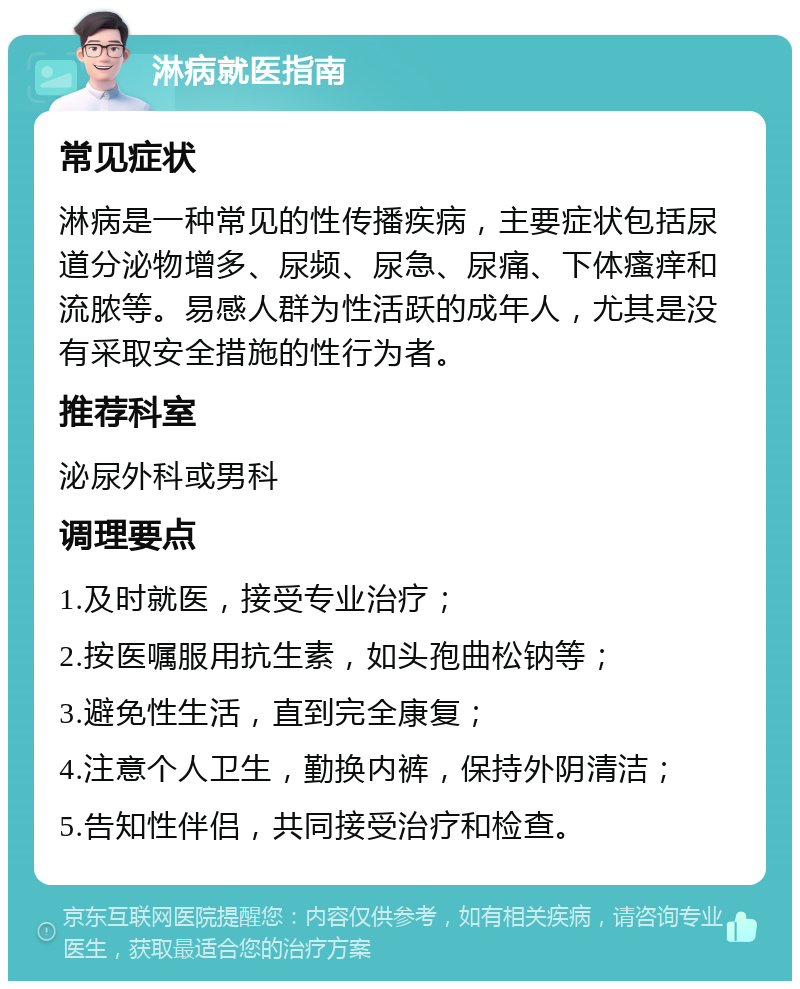 淋病就医指南 常见症状 淋病是一种常见的性传播疾病，主要症状包括尿道分泌物增多、尿频、尿急、尿痛、下体瘙痒和流脓等。易感人群为性活跃的成年人，尤其是没有采取安全措施的性行为者。 推荐科室 泌尿外科或男科 调理要点 1.及时就医，接受专业治疗； 2.按医嘱服用抗生素，如头孢曲松钠等； 3.避免性生活，直到完全康复； 4.注意个人卫生，勤换内裤，保持外阴清洁； 5.告知性伴侣，共同接受治疗和检查。