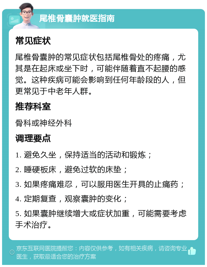 尾椎骨囊肿就医指南 常见症状 尾椎骨囊肿的常见症状包括尾椎骨处的疼痛，尤其是在起床或坐下时，可能伴随着直不起腰的感觉。这种疾病可能会影响到任何年龄段的人，但更常见于中老年人群。 推荐科室 骨科或神经外科 调理要点 1. 避免久坐，保持适当的活动和锻炼； 2. 睡硬板床，避免过软的床垫； 3. 如果疼痛难忍，可以服用医生开具的止痛药； 4. 定期复查，观察囊肿的变化； 5. 如果囊肿继续增大或症状加重，可能需要考虑手术治疗。