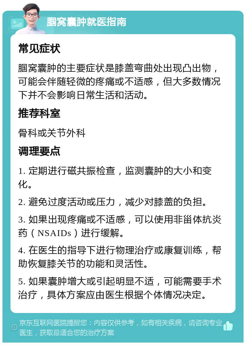 腘窝囊肿就医指南 常见症状 腘窝囊肿的主要症状是膝盖弯曲处出现凸出物，可能会伴随轻微的疼痛或不适感，但大多数情况下并不会影响日常生活和活动。 推荐科室 骨科或关节外科 调理要点 1. 定期进行磁共振检查，监测囊肿的大小和变化。 2. 避免过度活动或压力，减少对膝盖的负担。 3. 如果出现疼痛或不适感，可以使用非甾体抗炎药（NSAIDs）进行缓解。 4. 在医生的指导下进行物理治疗或康复训练，帮助恢复膝关节的功能和灵活性。 5. 如果囊肿增大或引起明显不适，可能需要手术治疗，具体方案应由医生根据个体情况决定。