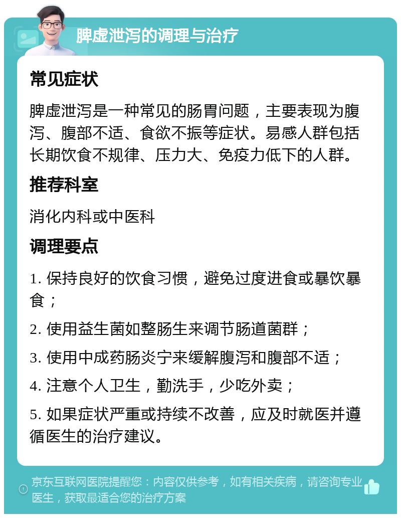 脾虚泄泻的调理与治疗 常见症状 脾虚泄泻是一种常见的肠胃问题，主要表现为腹泻、腹部不适、食欲不振等症状。易感人群包括长期饮食不规律、压力大、免疫力低下的人群。 推荐科室 消化内科或中医科 调理要点 1. 保持良好的饮食习惯，避免过度进食或暴饮暴食； 2. 使用益生菌如整肠生来调节肠道菌群； 3. 使用中成药肠炎宁来缓解腹泻和腹部不适； 4. 注意个人卫生，勤洗手，少吃外卖； 5. 如果症状严重或持续不改善，应及时就医并遵循医生的治疗建议。