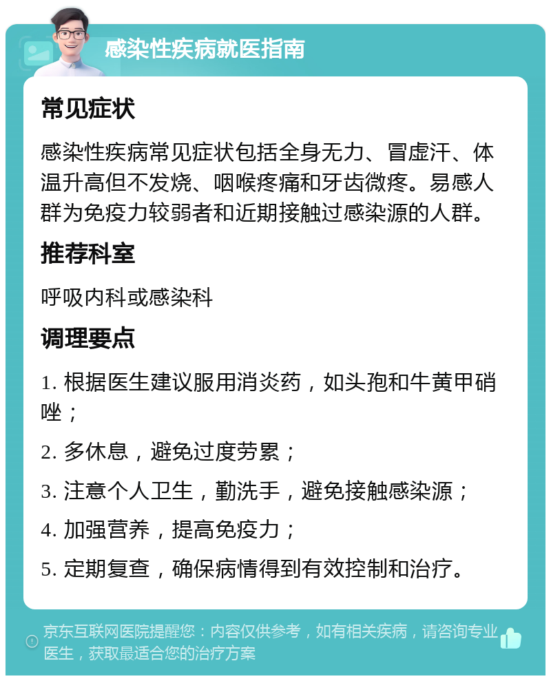 感染性疾病就医指南 常见症状 感染性疾病常见症状包括全身无力、冒虚汗、体温升高但不发烧、咽喉疼痛和牙齿微疼。易感人群为免疫力较弱者和近期接触过感染源的人群。 推荐科室 呼吸内科或感染科 调理要点 1. 根据医生建议服用消炎药，如头孢和牛黄甲硝唑； 2. 多休息，避免过度劳累； 3. 注意个人卫生，勤洗手，避免接触感染源； 4. 加强营养，提高免疫力； 5. 定期复查，确保病情得到有效控制和治疗。