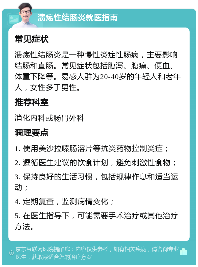 溃疡性结肠炎就医指南 常见症状 溃疡性结肠炎是一种慢性炎症性肠病，主要影响结肠和直肠。常见症状包括腹泻、腹痛、便血、体重下降等。易感人群为20-40岁的年轻人和老年人，女性多于男性。 推荐科室 消化内科或肠胃外科 调理要点 1. 使用美沙拉嗪肠溶片等抗炎药物控制炎症； 2. 遵循医生建议的饮食计划，避免刺激性食物； 3. 保持良好的生活习惯，包括规律作息和适当运动； 4. 定期复查，监测病情变化； 5. 在医生指导下，可能需要手术治疗或其他治疗方法。