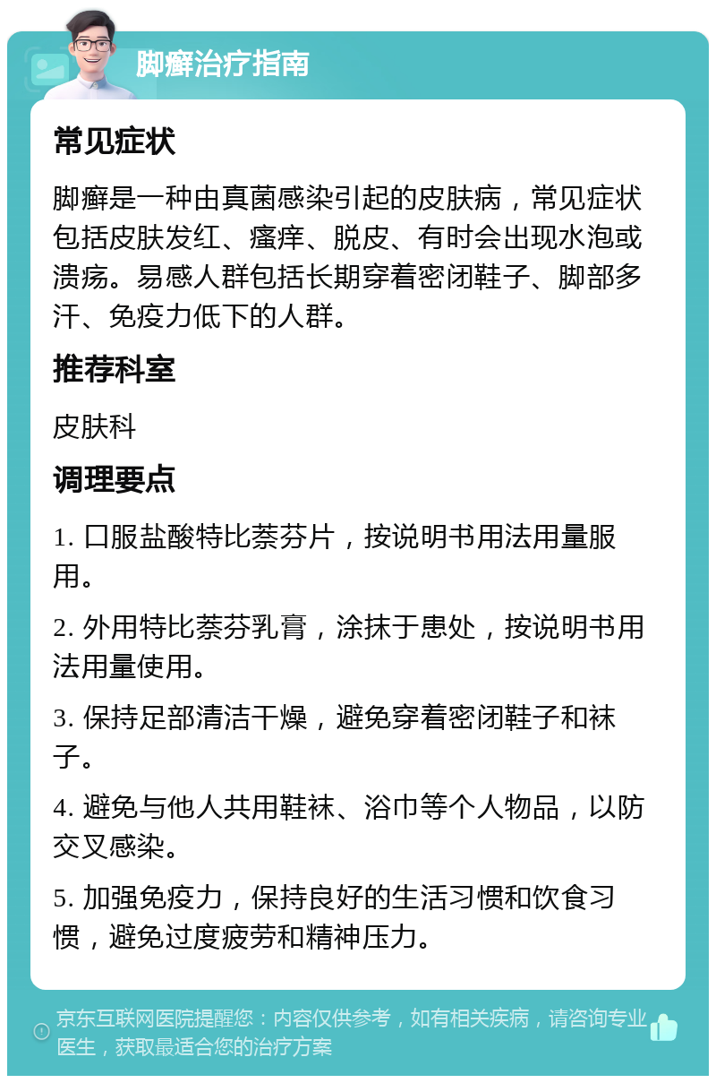 脚癣治疗指南 常见症状 脚癣是一种由真菌感染引起的皮肤病，常见症状包括皮肤发红、瘙痒、脱皮、有时会出现水泡或溃疡。易感人群包括长期穿着密闭鞋子、脚部多汗、免疫力低下的人群。 推荐科室 皮肤科 调理要点 1. 口服盐酸特比萘芬片，按说明书用法用量服用。 2. 外用特比萘芬乳膏，涂抹于患处，按说明书用法用量使用。 3. 保持足部清洁干燥，避免穿着密闭鞋子和袜子。 4. 避免与他人共用鞋袜、浴巾等个人物品，以防交叉感染。 5. 加强免疫力，保持良好的生活习惯和饮食习惯，避免过度疲劳和精神压力。