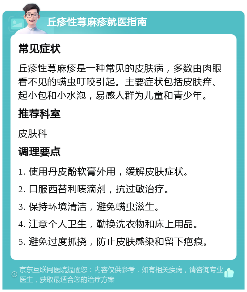 丘疹性荨麻疹就医指南 常见症状 丘疹性荨麻疹是一种常见的皮肤病，多数由肉眼看不见的螨虫叮咬引起。主要症状包括皮肤痒、起小包和小水泡，易感人群为儿童和青少年。 推荐科室 皮肤科 调理要点 1. 使用丹皮酚软膏外用，缓解皮肤症状。 2. 口服西替利嗪滴剂，抗过敏治疗。 3. 保持环境清洁，避免螨虫滋生。 4. 注意个人卫生，勤换洗衣物和床上用品。 5. 避免过度抓挠，防止皮肤感染和留下疤痕。