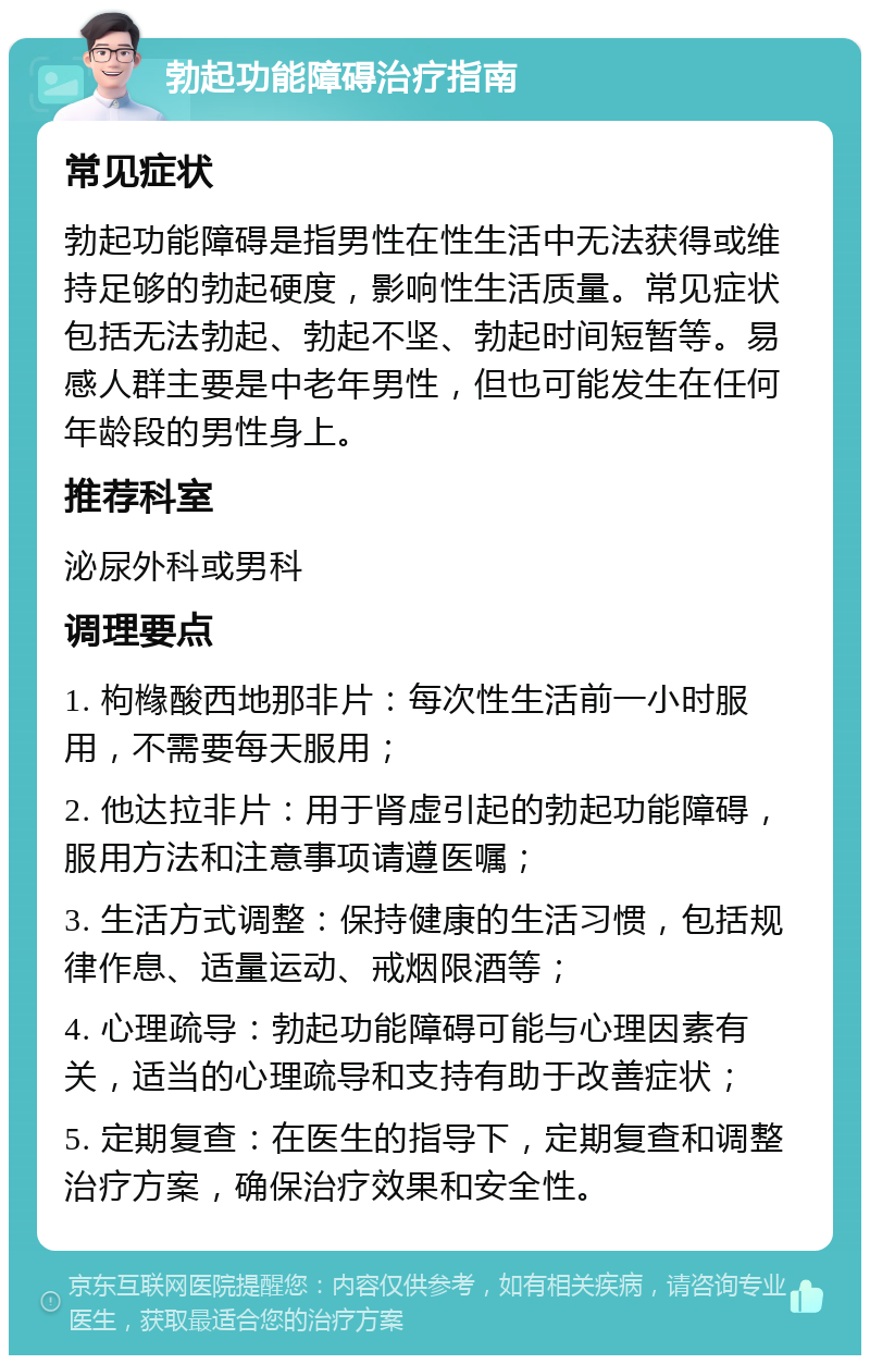 勃起功能障碍治疗指南 常见症状 勃起功能障碍是指男性在性生活中无法获得或维持足够的勃起硬度，影响性生活质量。常见症状包括无法勃起、勃起不坚、勃起时间短暂等。易感人群主要是中老年男性，但也可能发生在任何年龄段的男性身上。 推荐科室 泌尿外科或男科 调理要点 1. 枸橼酸西地那非片：每次性生活前一小时服用，不需要每天服用； 2. 他达拉非片：用于肾虚引起的勃起功能障碍，服用方法和注意事项请遵医嘱； 3. 生活方式调整：保持健康的生活习惯，包括规律作息、适量运动、戒烟限酒等； 4. 心理疏导：勃起功能障碍可能与心理因素有关，适当的心理疏导和支持有助于改善症状； 5. 定期复查：在医生的指导下，定期复查和调整治疗方案，确保治疗效果和安全性。