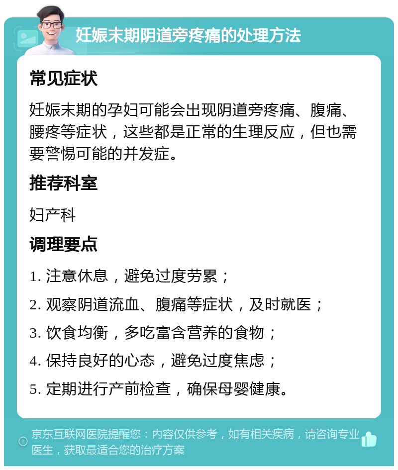 妊娠末期阴道旁疼痛的处理方法 常见症状 妊娠末期的孕妇可能会出现阴道旁疼痛、腹痛、腰疼等症状，这些都是正常的生理反应，但也需要警惕可能的并发症。 推荐科室 妇产科 调理要点 1. 注意休息，避免过度劳累； 2. 观察阴道流血、腹痛等症状，及时就医； 3. 饮食均衡，多吃富含营养的食物； 4. 保持良好的心态，避免过度焦虑； 5. 定期进行产前检查，确保母婴健康。