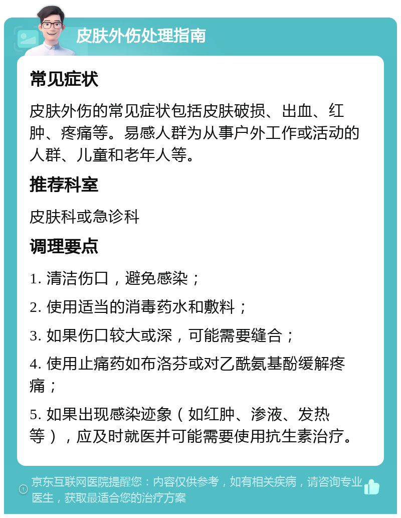 皮肤外伤处理指南 常见症状 皮肤外伤的常见症状包括皮肤破损、出血、红肿、疼痛等。易感人群为从事户外工作或活动的人群、儿童和老年人等。 推荐科室 皮肤科或急诊科 调理要点 1. 清洁伤口，避免感染； 2. 使用适当的消毒药水和敷料； 3. 如果伤口较大或深，可能需要缝合； 4. 使用止痛药如布洛芬或对乙酰氨基酚缓解疼痛； 5. 如果出现感染迹象（如红肿、渗液、发热等），应及时就医并可能需要使用抗生素治疗。