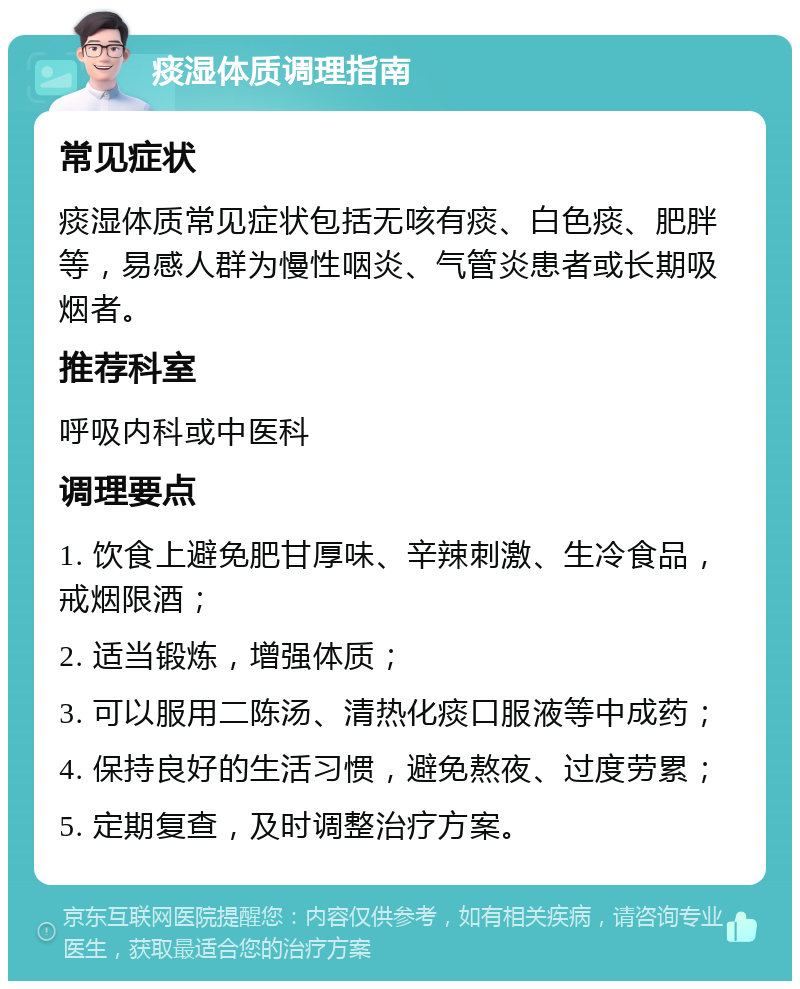 痰湿体质调理指南 常见症状 痰湿体质常见症状包括无咳有痰、白色痰、肥胖等，易感人群为慢性咽炎、气管炎患者或长期吸烟者。 推荐科室 呼吸内科或中医科 调理要点 1. 饮食上避免肥甘厚味、辛辣刺激、生冷食品，戒烟限酒； 2. 适当锻炼，增强体质； 3. 可以服用二陈汤、清热化痰口服液等中成药； 4. 保持良好的生活习惯，避免熬夜、过度劳累； 5. 定期复查，及时调整治疗方案。