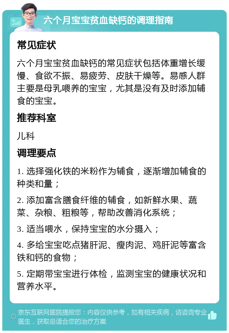 六个月宝宝贫血缺钙的调理指南 常见症状 六个月宝宝贫血缺钙的常见症状包括体重增长缓慢、食欲不振、易疲劳、皮肤干燥等。易感人群主要是母乳喂养的宝宝，尤其是没有及时添加辅食的宝宝。 推荐科室 儿科 调理要点 1. 选择强化铁的米粉作为辅食，逐渐增加辅食的种类和量； 2. 添加富含膳食纤维的辅食，如新鲜水果、蔬菜、杂粮、粗粮等，帮助改善消化系统； 3. 适当喂水，保持宝宝的水分摄入； 4. 多给宝宝吃点猪肝泥、瘦肉泥、鸡肝泥等富含铁和钙的食物； 5. 定期带宝宝进行体检，监测宝宝的健康状况和营养水平。