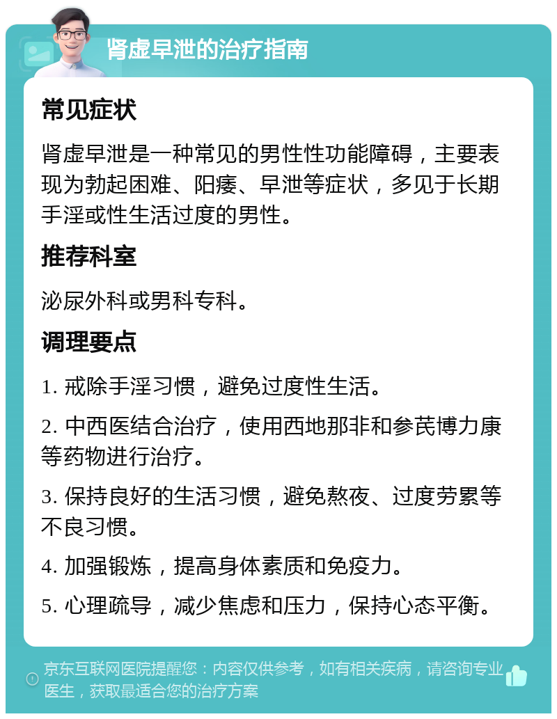 肾虚早泄的治疗指南 常见症状 肾虚早泄是一种常见的男性性功能障碍，主要表现为勃起困难、阳痿、早泄等症状，多见于长期手淫或性生活过度的男性。 推荐科室 泌尿外科或男科专科。 调理要点 1. 戒除手淫习惯，避免过度性生活。 2. 中西医结合治疗，使用西地那非和参芪博力康等药物进行治疗。 3. 保持良好的生活习惯，避免熬夜、过度劳累等不良习惯。 4. 加强锻炼，提高身体素质和免疫力。 5. 心理疏导，减少焦虑和压力，保持心态平衡。