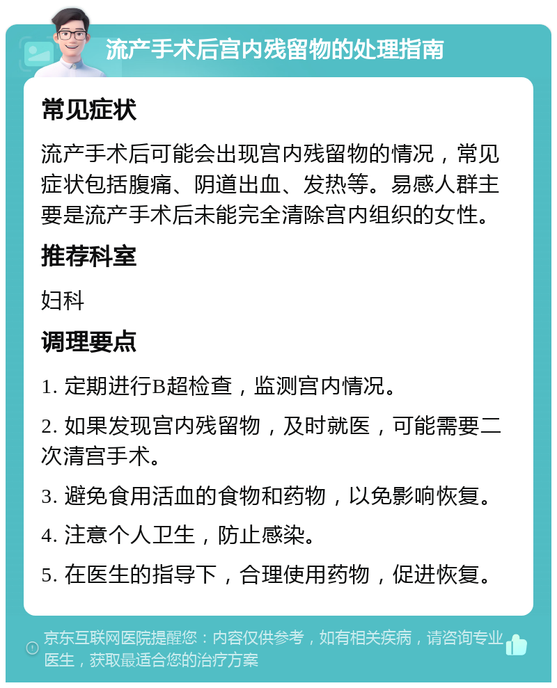 流产手术后宫内残留物的处理指南 常见症状 流产手术后可能会出现宫内残留物的情况，常见症状包括腹痛、阴道出血、发热等。易感人群主要是流产手术后未能完全清除宫内组织的女性。 推荐科室 妇科 调理要点 1. 定期进行B超检查，监测宫内情况。 2. 如果发现宫内残留物，及时就医，可能需要二次清宫手术。 3. 避免食用活血的食物和药物，以免影响恢复。 4. 注意个人卫生，防止感染。 5. 在医生的指导下，合理使用药物，促进恢复。