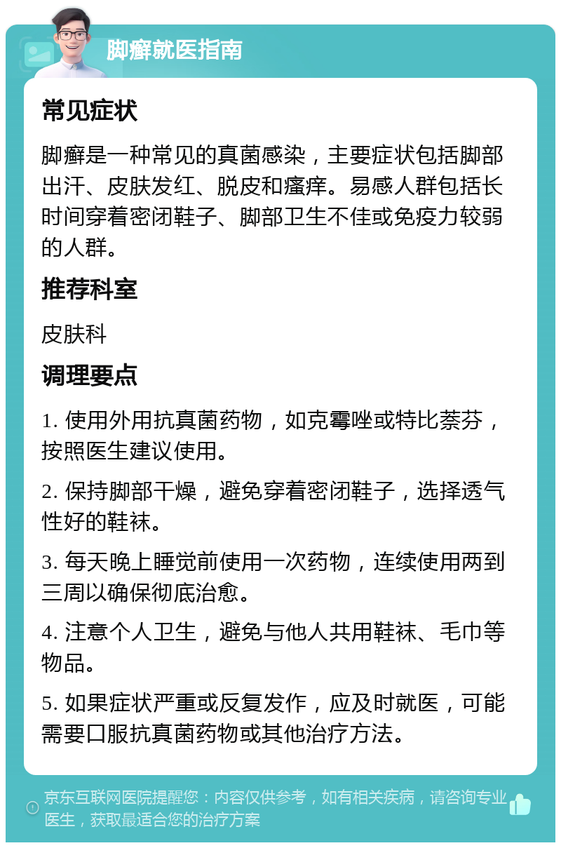 脚癣就医指南 常见症状 脚癣是一种常见的真菌感染，主要症状包括脚部出汗、皮肤发红、脱皮和瘙痒。易感人群包括长时间穿着密闭鞋子、脚部卫生不佳或免疫力较弱的人群。 推荐科室 皮肤科 调理要点 1. 使用外用抗真菌药物，如克霉唑或特比萘芬，按照医生建议使用。 2. 保持脚部干燥，避免穿着密闭鞋子，选择透气性好的鞋袜。 3. 每天晚上睡觉前使用一次药物，连续使用两到三周以确保彻底治愈。 4. 注意个人卫生，避免与他人共用鞋袜、毛巾等物品。 5. 如果症状严重或反复发作，应及时就医，可能需要口服抗真菌药物或其他治疗方法。