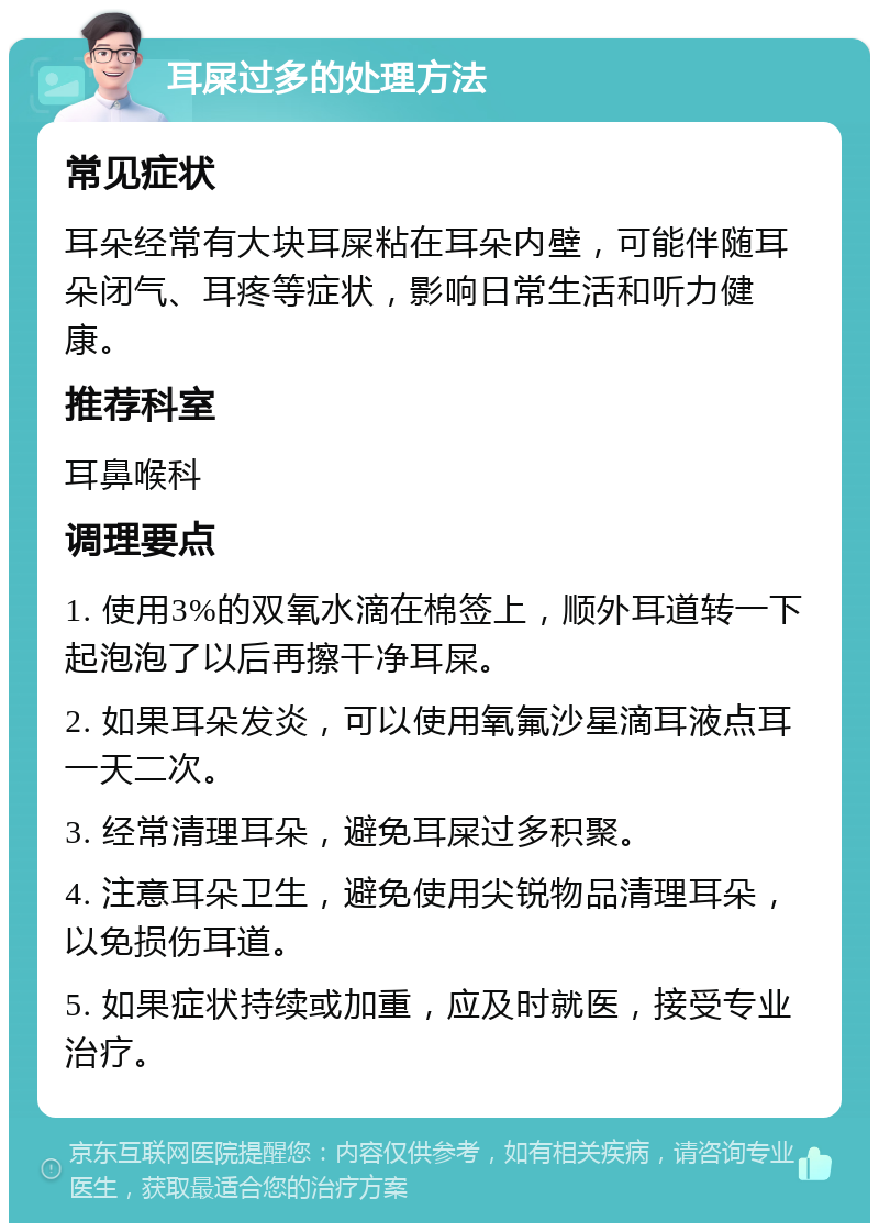 耳屎过多的处理方法 常见症状 耳朵经常有大块耳屎粘在耳朵内壁，可能伴随耳朵闭气、耳疼等症状，影响日常生活和听力健康。 推荐科室 耳鼻喉科 调理要点 1. 使用3%的双氧水滴在棉签上，顺外耳道转一下起泡泡了以后再擦干净耳屎。 2. 如果耳朵发炎，可以使用氧氟沙星滴耳液点耳一天二次。 3. 经常清理耳朵，避免耳屎过多积聚。 4. 注意耳朵卫生，避免使用尖锐物品清理耳朵，以免损伤耳道。 5. 如果症状持续或加重，应及时就医，接受专业治疗。