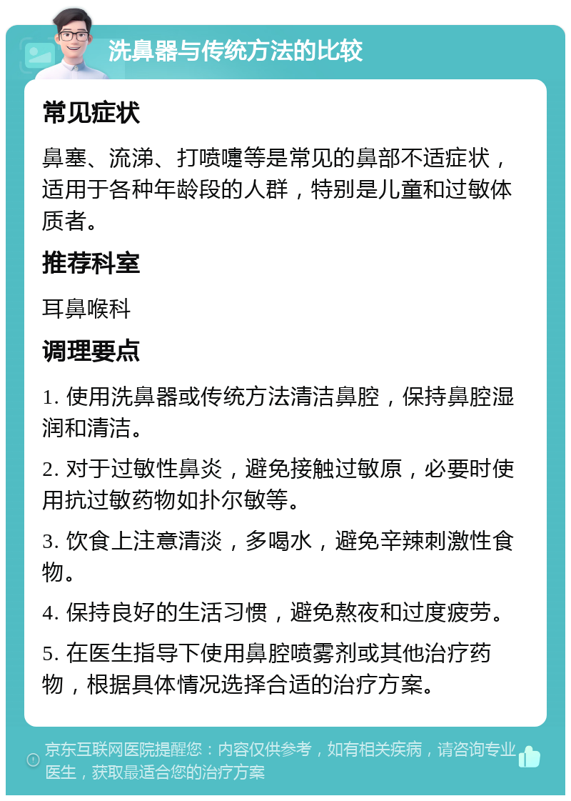 洗鼻器与传统方法的比较 常见症状 鼻塞、流涕、打喷嚏等是常见的鼻部不适症状，适用于各种年龄段的人群，特别是儿童和过敏体质者。 推荐科室 耳鼻喉科 调理要点 1. 使用洗鼻器或传统方法清洁鼻腔，保持鼻腔湿润和清洁。 2. 对于过敏性鼻炎，避免接触过敏原，必要时使用抗过敏药物如扑尔敏等。 3. 饮食上注意清淡，多喝水，避免辛辣刺激性食物。 4. 保持良好的生活习惯，避免熬夜和过度疲劳。 5. 在医生指导下使用鼻腔喷雾剂或其他治疗药物，根据具体情况选择合适的治疗方案。